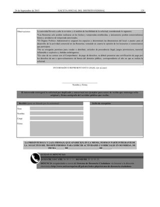 24 de Septiembre de 2015 GACETA OFICIAL DEL DISTRITO FEDERAL 125
Firma
QUEJATEL LOCATEL 56 58 11 11, HONESTEL 55 33 55 33.
DENUNCIA irregularidades a través del Sistema de Denuncia Ciudadana vía Internet a la dirección
electrónica http://www.anticorrupcion.df.gob.mx/index.php/sistema-de-denuncia-ciudadana
QUEJAS O DENUNCIAS
El interesado entregará la solicitud por duplicado y conservará un ejemplar para acuse de recibo que contenga sello
original y firma autógrafa del servidor público que recibe.
Recibió (para ser llenado por la autoridad) Sello de recepción
Área
INTERESADO O REPRESENTANTE LEGAL (en su caso)
*Las Romerías solo podrán realizarse en las fechas y temporadas establecidas, y únicamente podrán comercializarse
bienes y productos de temporada autorizados.
*El Órgano Político Administrativo asignará los espacios y determinará las dimensiones del local o puesto para el
desarrollo de la actividad comercial en las Romerías; tomando en cuenta la opinión de los locatarios o comerciantes
que participen.
*No se otorgarán permisos para vender o distribuir, artículos de procedencia ilegal, juegos pirotécnicos, material
inflamable o explosivo y bebidas embriagantes.
*En caso de no contar con el Comprobante de pago de derechos, se deberá presentar una certificación de pago por
los derechos de uso o aprovechamiento de bienes del dominio público, correspondiente al año en que se realiza la
solicitud.
Observaciones La autoridad llevará a cabo la revisión y el análisis de factibilidad de la solicitud, considerando lo siguiente:
Nombre
Cargo
LA PRESENTEHOJA Y LA(S) FIRMA(S) QUEAPARECE(N) EN LA MISMA, FORMAN PARTEINTEGRANTEDE
LA SOLICITUD DEL TRÁMITEPERMISO PARA EJERCER ACTIVIDADES COMERCIALES EN ROMERÍAS, DE
FECHA _______ DE__________________________ DE_______.
______________________________
Nombre y Firma
 