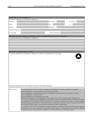 128 GACETA OFICIAL DEL DISTRITO FEDERAL 24 de Septiembre de 2015
Calle No. C.P.
DATOS DEL LOCAL COMERCIAL
* Los datos solicitados en este bloque son obligatorios.
Colonia
Mercado No. oficial No. de local
Observaciones *La autoridad llevará a cabo la revisión y el análisis de factibilidad de la solicitud, considerando lo siguiente:
Que la remodelación no cause afectación a la estructura del mercado.
Que la remodelación no implique un riesgo para la seguridad de los demás locatarios y del público en general.
Que la remodelación no fusione locales.
*En caso de no contar con los Comprobantes de pago de derechos, se deberá presentar una certificación de pago por
los derechos de uso o aprovechamiento de bienes del dominio público, correspondiente al año en que se realiza la
solicitud y de los cuatro años anteriores, emitida por la Tesorería del Gobierno del Distrito Federal.
* Los datos solicitados en este bloque son obligatorios.
Actividad Comercial
DESCRIPCIÓN DE LA OBRA DE REMODELACIÓN Y MATERIALES QUE SE VAN A UTILIZAR
Opinión de los locatarios o comerciantes que por la cercanía al local o puesto puedan resultar afectados en su
Que la remodelación no invada áreas de uso común.
* Los datos solicitados en este bloque son obligatorios y deberán ser requisitados por el interesado
Norte
Especificar la ubicación de la obra a realizar y número de los locales colindantes.
Dimensión y croquis de obra a realizar
Delegación
Fecha de expediciónNo. de cédula
*En su caso, si el inmueble está catalogado con valor histórico, artístico y/o patrimonial por el Instituto Nacional de
Antropología e Historia, Instituto Nacional de Bellas Artes o la Secretaría de Desarrollo Urbano y Vivienda; cualquier
intervención que se pretenda llevar a cabo sobre el mismo, estará sujeta al dictamen técnico emitido por la Dirección
de Patrimonio Cultural Urbano y la autorización del Instituto Federal correspondiente.
 