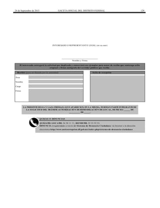 24 de Septiembre de 2015 GACETA OFICIAL DEL DISTRITO FEDERAL 129
______________________________
Nombre y Firma
Nombre
Cargo
Firma
QUEJAS O DENUNCIAS
QUEJATEL LOCATEL 56 58 11 11, HONESTEL 55 33 55 33.
DENUNCIA irregularidades a través del Sistema de Denuncia Ciudadana vía Internet a la dirección
electrónica http://www.anticorrupcion.df.gob.mx/index.php/sistema-de-denuncia-ciudadana
LA PRESENTE HOJA Y LA(S) FIRMA(S) QUE APARECE(N) EN LA MISMA, FORMAN PARTE INTEGRANTE DE
LA SOLICITUD DEL TRÁMITE AUTORIZACIÓN DE REMODELACIÓN DE LOCAL, DE FECHA _____ DE
_________ DE _____.
Área
El interesado entregará la solicitud por duplicado y conservará un ejemplar para acuse de recibo que contenga sello
original y firma autógrafa del servidor público que recibe.
Recibió (para ser llenado por la autoridad) Sello de recepción
INTERESADO O REPRESENTANTE LEGAL (en su caso)
 