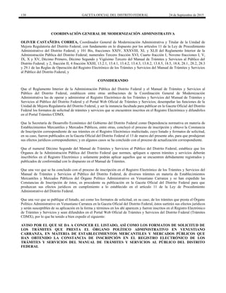 130 GACETA OFICIAL DEL DISTRITO FEDERAL 24 de Septiembre de 2015
COORDINACIÓN GENERAL DE MODERNIZACIÓN ADMINISTRATIVA
OLIVER CASTAÑEDA CORREA, Coordinador General de Modernización Administrativa y Titular de la Unidad de
Mejora Regulatoria del Distrito Federal, con fundamento en lo dispuesto por los artículos 11 de la Ley de Procedimiento
Administrativo del Distrito Federal; y 101 Bis, fracciones XXIV, XXXVIII, XL y XLII del Reglamento Interior de la
Administración Pública del Distrito Federal; numerales Tercero fracción XVI, Cuarto fracción I, Noveno fracciones I, V,
IX, X y XV, Décimo Primero, Décimo Segundo y Vigésimo Tercero del Manual de Trámites y Servicios al Público del
Distrito Federal; y 2, fracción II, 4 fracción XXIII, 13.2.1, 13.4.1, 13.4.2, 13.4.3, 13.8.2, 13.8.5, 18.5, 18.8, 28.1, 28.2, 28.3
y 29.1 de las Reglas de Operación del Registro Electrónico de los Trámites y Servicios del Manual de Trámites y Servicios
al Público del Distrito Federal, y
CONSIDERANDO
Que el Reglamento Interior de la Administración Pública del Distrito Federal y el Manual de Trámites y Servicios al
Público del Distrito Federal, establecen entre otras atribuciones de la Coordinación General de Modernización
Administrativa las de operar y administrar el Registro Electrónico de los Trámites y Servicios del Manual de Trámites y
Servicios al Público del Distrito Federal y el Portal Web Oficial de Trámites y Servicios; desempeñar las funciones de la
Unidad de Mejora Regulatoria del Distrito Federal, y ser la instancia facultada para publicar en la Gaceta Oficial del Distrito
Federal los formatos de solicitud de trámites y servicios que se encuentren inscritos en el Registro Electrónico y difundirlos
en el Portal Trámites CDMX.
Que la Secretaría de Desarrollo Económico del Gobierno del Distrito Federal como Dependencia normativa en materia de
Establecimientos Mercantiles y Mercados Públicos, entre otras, concluyó el proceso de inscripción y obtuvo la Constancia
de Inscripción correspondiente de sus trámites en el Registro Electrónico multicitado, cuyo listado y formatos de solicitud,
en su caso, fueron publicados en la Gaceta Oficial del Distrito Federal el 13 de marzo del presente año, para que produjeran
sus efectos jurídicos correspondientes; y en algunos casos se ha concluido con el proceso de actualización correspondiente.
Que el numeral Décimo Segundo del Manual de Trámites y Servicios al Público del Distrito Federal, establece que los
Órganos de la Administración Pública del Distrito Federal que normen, apliquen u operen trámites y servicios deberán
inscribirlos en el Registro Electrónico y solamente podrán aplicar aquellos que se encuentren debidamente registrados y
publicados de conformidad con lo dispuesto en el Manual de Trámites.
Que una vez que se ha concluido con el proceso de inscripción en el Registro Electrónico de los Trámites y Servicios del
Manual de Trámites y Servicios al Público del Distrito Federal, de diversos trámites en materia de Establecimientos
Mercantiles y Mercados Públicos del Órgano Político Administrativo en Venustiano Carranza y se han expedido las
Constancias de Inscripción de éstos, es procedente su publicación en la Gaceta Oficial del Distrito Federal para que
produzcan sus efectos jurídicos en cumplimiento a lo establecido en el artículo 11 de la Ley de Procedimiento
Administrativo del Distrito Federal.
Que una vez que se publique el listado, así como los formatos de solicitud, en su caso, de los trámites que presta el Órgano
Político Administrativo en Venustiano Carranza en la Gaceta Oficial del Distrito Federal, éstos surtirán sus efectos jurídicos
y serán susceptibles de su aplicación en la forma y términos en los ahí aparecen y fueron inscritos en el Registro Electrónico
de Trámites y Servicios y sean difundidos en el Portal Web Oficial de Trámites y Servicios del Distrito Federal (Trámites
CDMX), por lo que he tenido a bien expedir el siguiente:
AVISO POR EL QUE SE DA A CONOCER EL LISTADO, ASÍ COMO LOS FORMATOS DE SOLICITUD DE
LOS TRÁMITES QUE PRESTA EL ÓRGANO POLÍTICO ADMINISTRATIVO EN VENUSTIANO
CARRANZA, EN MATERIA DE ESTABLECIMIENTOS MERCANTILES Y MERCADOS PÚBLICOS QUE
HAN OBTENIDO LA CONSTANCIA DE INSCRIPCIÓN EN EL REGISTRO ELECTRÓNICO DE LOS
TRÁMITES Y SERVICIOS DEL MANUAL DE TRÁMITES Y SERVICIOS AL PÚBLICO DEL DISTRITO
FEDERAL
 