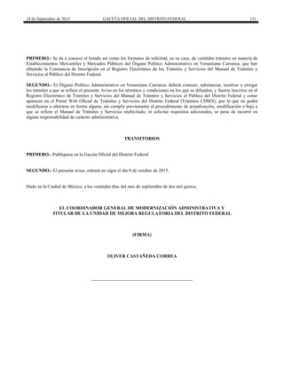 24 de Septiembre de 2015 GACETA OFICIAL DEL DISTRITO FEDERAL 131
PRIMERO.- Se da a conocer el listado así como los formatos de solicitud, en su caso, de veintidós trámites en materia de
Establecimientos Mercantiles y Mercados Públicos del Órgano Político Administrativo en Venustiano Carranza, que han
obtenido la Constancia de Inscripción en el Registro Electrónico de los Trámites y Servicios del Manual de Trámites y
Servicios al Público del Distrito Federal.
SEGUNDO.- El Órgano Político Administrativo en Venustiano Carranza, deberá conocer, substanciar, resolver u otorgar
los trámites a que se refiere el presente Aviso en los términos y condiciones en los que se difunden, y fueron inscritos en el
Registro Electrónico de Trámites y Servicios del Manual de Trámites y Servicios al Público del Distrito Federal y como
aparecen en el Portal Web Oficial de Trámites y Servicios del Distrito Federal (Trámites CDMX), por lo que no podrá
modificarse o alterarse en forma alguna, sin cumplir previamente el procedimiento de actualización, modificación o baja a
que se refiere el Manual de Trámites y Servicios multicitado, ni solicitar requisitos adicionales, so pena de incurrir en
alguna responsabilidad de carácter administrativa.
TRANSITORIOS
PRIMERO.- Publíquese en la Gaceta Oficial del Distrito Federal.
SEGUNDO.- El presente aviso, entrará en vigor el día 8 de octubre de 2015.
Dado en la Ciudad de México, a los veintidós días del mes de septiembre de dos mil quince.
EL COORDINADOR GENERAL DE MODERNIZACIÓN ADMINISTRATIVA Y
TITULAR DE LA UNIDAD DE MEJORA REGULATORIA DEL DISTRITO FEDERAL
(FIRMA)
OLIVER CASTAÑEDA CORREA
 