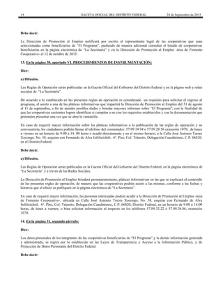 14 GACETA OFICIAL DEL DISTRITO FEDERAL 24 de Septiembre de 2015
Debe decir:
La Dirección de Promoción al Empleo notificará por escrito al representante legal de las cooperativas que sean
seleccionadas como beneficiarias de “El Programa”, pudiendo de manera adicional consultar el listado de cooperativas
beneficiarias en la página electrónica de “La Secretaría” y en la Dirección de Promoción al Empleo -área de Fomento
Cooperativo- el 12 de octubre de 2015.
13. En la página 30, apartado VI. PROCEDIMIENTOS DE INSTRUMENTACIÓN:
Dice:
a) Difusión.
Las Reglas de Operación serán publicadas en la Gaceta Oficial del Gobierno del Distrito Federal y en la página web y redes
sociales de “La Secretaría”.
De acuerdo a lo establecido en las presentes reglas de operación es considerado un requisito para solicitar el ingreso al
programa, el asistir a una de las pláticas informativas que impartirá la Dirección de Promoción al Empleo del 31 de agosto
al 11 de septiembre, a fin de atender posibles dudas y brindar mayores informes sobre “El Programa”, con la finalidad de
que las cooperativas asistentes logren identificar si cumplen o no con los requisitos establecidos y con la documentación que
pretenden presentar una vez que se abra la ventanilla.
En caso de requerir mayor información sobre las pláticas informativas o la publicación de las reglas de operación y su
convocatoria, los ciudadanos podrán llamar al teléfono del conmutador: 57 09 14 94 o 57 09 28 56 extensión 1070, de lunes
a viernes en un horario de 9:00 a 14: 00 horas o acudir directamente y en el mismo horario, a la Calle José Antonio Torres
Xocongo, No. 58, esquina con Fernando de Alva Ixtlilxóchitl, 6º. Piso, Col. Tránsito, Delegación Cuauhtémoc, C.P. 06820,
en el Distrito Federal.
Debe decir:
a) Difusión.
Las Reglas de Operación serán publicadas en la Gaceta Oficial del Gobierno del Distrito Federal, en la página electrónica de
“La Secretaría” y a través de las Redes Sociales.
La Dirección de Promoción al Empleo brindará permanentemente, pláticas informativas en las que se explicará el contenido
de las presentes reglas de operación, de manera que las cooperativas podrán asistir a las mismas, conforme a las fechas y
horarios que al efecto se publiquen en la página electrónica de “La Secretaría”.
En caso de requerir mayor información, las personas interesadas podrán acudir a la Dirección de Promoción al Empleo -área
de Fomento Cooperativo-, ubicada en Calle José Antonio Torres Xocongo, No. 58, esquina con Fernando de Alva
Ixtlilxóchitl, 6º. Piso, Col. Tránsito, Delegación Cuauhtémoc, C.P. 06820, Distrito Federal, en un horario de 9:00 a 14:00
horas, de lunes a viernes, o bien solicitar información al respecto en los teléfonos 57.09.32.22 ó 57.09.26.86, extensión
1070.
14. En la página 31, segundo párrafo:
Dice:
Los datos personales de los integrantes de las cooperativas beneficiarias de “El Programa” y la demás información generada
y administrada, se regirá por lo establecido en las Leyes de Transparencia y Acceso a la Información Pública, y de
Protección de Datos Personales del Distrito Federal.
Debe decir:
 