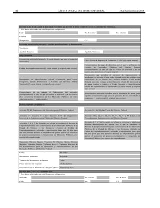 142 GACETA OFICIAL DEL DISTRITO FEDERAL 24 de Septiembre de 2015
Calle
Persona autorizada para oír y recibir notificaciones y documentos
Calle No. C.P.
Artículos 5, 6 y 7 del Acuerdo por el que se establece el Sistema de
Empadronamiento para comerciantes de los Mercados Públicos de la
Ciudad de México y los formatos oficiales de Cédula de
Empadronamiento, refrendo y autorización hasta por 90 días para
que una persona distinta al empadronado pueda ejercer el comercio
en puestos permanentes o temporales en Mercados Públicos, por
cuenta del empadronado
Numerales Décimo Quinto Fracción II, Décimo Sexto, Décimo
Séptimo, Vigésimo Quinto, Vigésimo Sexto y Vigésimo Séptimo de
los Lineamientos para la Operación y Funcionamiento de los
Mercados Públicos del Distrito Federal
* Los datos solicitados en este bloque son obligatorios.
Mercado No. oficial No. de local
Procedencia de la Afirmativa o Negativa Ficta Afirmativa ficta
Plazo máximo de respuesta 15 días hábiles
Vigencia del documento a obtener
Artículos 51 fracción V y 124 fracción XVII del Reglamento
Interior de la Administración Pública del Distrito Federal
Artículos 7bis, 32, 33, 34, 35, 40, 41, 42, 44 y 49 de la Ley de
Procedimiento Administrativo del Distrito Federal
1 año
Costo: Sin costo
Comprobantes de pago de derechos por el uso y utilización de
Locales de Mercados Públicos del Distrito Federal
correspondiente al año en que se realiza la solicitud y de los
cuatro años anteriores (1 copia simple)
Clave Única de Registro de Población (CURP) (1 copia simple)
Artículo 264 del Código Fiscal del Distrito Federal
Documento a obtener
Artículos 6, 7 y 9 del Acuerdo por el que se reforman y adicionan
diversas disposiciones del similar por el que se establece el
Sistema de Empadronamiento para comerciantes de los Mercados
Públicos de la Ciudad de México y los formatos oficiales de
Cédula de Empadronamiento, refrendo y autorización hasta por
90 días para que una persona distinta al empadronado pueda
ejercer el comercio en puestos permanentes o temporales en
Mercados Públicos, por cuenta del empadronado
DATO S DEL LO CAL CO MERCIAL
Formato de solicitud (Original y 1 copia simple, que será el acuse del
interesado)
Documento que acredita el carácter de representante o
apoderado, en su caso (Carta poder firmada ante dos testigos con
ratificación de las firmas ante Notario Público, Carta Poder
firmada ante dos testigos e identificación oficial del interesado y
de quien realiza el trámite o Poder Notarial e identificación
oficial del representante o apoderado) (1 copia simple y original
para cotejo)
Documento de Identificación oficial (Credencial para votar,
Pasaporte, Cédula Profesional o Cartilla del Servicio Militar
Nacional) (1 copia simple y original para cotejo)
Cédula de empadronamiento (1 copia simple y original para cotejo)
Refrendo
Delegación
REQ UISITO S
FUNDAMENTO JURÍDICO
Apellido Materno
Comprobante de no adeudo al Fideicomiso del Mercado,
correspondiente al año en que se realiza la solicitud y de los cuatro
años anteriores (tratándose de los Mercados Públicos en Auto
Administración) (1 copia simple)
C.P.
Nombre(s)
Artículo 31 del Reglamento de Mercados para el Distrito Federal
Apellido Paterno
Autorización sanitaria expedida por la Secretaría de Salud (para
aquellos comerciantes que para el ejercicio de sus actividades la
requieran) (1 copia simple y original para cotejo)
* Los datos solicitados en este bloque son obligatorios.
No. Exterior No. Interior
Colonia
DO MICILIO PARA O IR Y RECIBIR NO TIFICACIO NES Y DO CUMENTO S EN EL DISTRITO FEDERAL
 