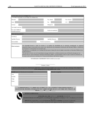 146 GACETA OFICIAL DEL DISTRITO FEDERAL 24 de Septiembre de 2015
Calle No. C.P.
QUEJAS O DENUNCIAS
Observaciones
Nacionalidad
______________________________
Nombre y Firma
DATOS DEL LOCAL COMERCIAL
* Los datos solicitados en este bloque son obligatorios.
INTERESADO O REPRESENTANTE LEGAL (en su caso)
No. de la Cédula de
empadronamiento
Fecha de expedición
Datos del beneficiario
Nombre(s)
Apellido Paterno Apellido Materno
Nombre
Cargo
Firma
*Se sujetará en lo establecido en el Catálogo de Giros para el desarrollo de actividades comerciales en Mercados Públicos de la
Ciudad de México.
*En caso de no contar con los Comprobantes de pago de derechos, se deberá presentar una certificación de pago por los
derechos de uso o aprovechamiento de bienes del dominio público, correspondiente al año en que se realiza la solicitud y de
los cuatro años anteriores, emitida por la Tesorería del Gobierno del Distrito Federal.
QUEJATEL LOCATEL 56 58 11 11, HONESTEL 55 33 55 33.
Contraloría Interna en la Delegación en la Delegación Venustiano Carranza 57 68 31 10 (directo) ó 57 64 94 00
ext. 1193
DENUNCIA irregularidades a través del Sistema de Denuncia Ciudadana vía Internet a la dirección
electrónica http://www.anticorrupcion.df.gob.mx/index.php/sistema-de-denuncia-ciudadana
Mercado No. oficial No. de local
Colonia Delegación
Actividad Comercial
Fecha de nacimiento
*La autoridad llevará a cabo la revisión y el análisis de factibilidad de la solicitud, considerando lo siguiente:
Saturación de giros comerciales de un mismo tipo, Satisfacción de la demanda, Zonificación del Mercado Público y Opinión de
los locatarios o comerciantes con el mismo giro
LA PRESENTE HOJA Y LA FIRMA QUE APARECE AL CALCE, FORMAN PARTE INTEGRANTE DE LA
SOLICITUD DEL TRÁMITE AUTORIZACIÓN DE CAMBIO DE GIRO DE LOCAL EN MERCADO PÚBLICO, DE
FECHA ______ DE ______ DE ______.
El interesado entregará la solicitud por duplicado y conservará un ejemplar para acuse de recibo que contenga sello original y
firma autógrafa del servidor público que recibe.
Recibió (para ser llenado por la autoridad) Sello de recepción
Área
 