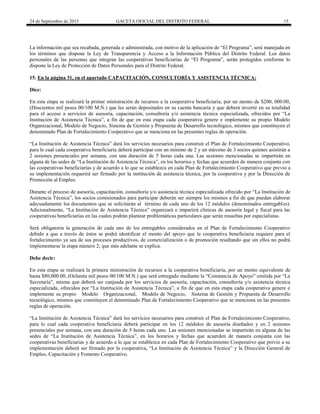 24 de Septiembre de 2015 GACETA OFICIAL DEL DISTRITO FEDERAL 15
La información que sea recabada, generada o administrada, con motivo de la aplicación de “El Programa”, será manejada en
los términos que dispone la Ley de Transparencia y Acceso a la Información Pública del Distrito Federal. Los datos
personales de las personas que integran las cooperativas beneficiarias de “El Programa”, serán protegidos conforme lo
dispone la Ley de Protección de Datos Personales para el Distrito Federal.
15. En la página 31, en el apartado CAPACITACIÓN, CONSULTORÍA Y ASISTENCIA TÉCNICA:
Dice:
En esta etapa se realizará la primer ministración de recursos a la cooperativa beneficiaria, por un monto de $200, 000.00,
(Doscientos mil pesos 00/100 M.N.) que les serán depositados en su cuenta bancaria y que deberá invertir en su totalidad
para el acceso a servicios de asesoría, capacitación, consultoría y/o asistencia técnica especializada, ofrecidos por “La
Institución de Asistencia Técnica”, a fin de que en esta etapa cada cooperativa genere e implemente su propio Modelo
Organizacional, Modelo de Negocio, Sistema de Gestión y Propuesta de Desarrollo tecnológico, mismos que constituyen el
denominado Plan de Fortalecimiento Cooperativo que se menciona en las presentes reglas de operación.
“La Institución de Asistencia Técnica” dará los servicios necesarios para construir el Plan de Fortalecimiento Cooperativo,
para lo cual cada cooperativa beneficiaria deberá participar con un mínimo de 2 y un máximo de 3 socios quienes asistirán a
2 sesiones presenciales por semana, con una duración de 5 horas cada una. Las sesiones mencionadas se impartirán en
alguna de las sedes de “La Institución de Asistencia Técnica”, en los horarios y fechas que acuerden de manera conjunta con
las cooperativas beneficiarias y de acuerdo a lo que se establezca en cada Plan de Fortalecimiento Cooperativo que previo a
su implementación requerirá ser firmado por la institución de asistencia técnica, por la cooperativa y por la Dirección de
Promoción al Empleo.
Durante el proceso de asesoría, capacitación, consultoría y/o asistencia técnica especializada ofrecido por “La Institución de
Asistencia Técnica”, los socios comisionados para participar deberán ser siempre los mismos a fin de que puedan elaborar
adecuadamente los documentos que se solicitarán al término de cada uno de los 12 módulos (denominados entregables).
Adicionalmente, “La Institución de Asistencia Técnica” organizará e impartirá clínicas de asesoría legal y fiscal para las
cooperativas beneficiarias en las cuales podrán plantear problemáticas particulares que serán resueltas por especialistas.
Será obligatoria la generación de cada uno de los entregables considerados en el Plan de Fortalecimiento Cooperativo
debido a que a través de éstos se podrá identificar el monto del apoyo que la cooperativa beneficiaria requiere para el
fortalecimiento ya sea de sus procesos productivos, de comercialización o de promoción resaltando que sin ellos no podrá
implementarse la etapa número 2; que más adelante se explica.
Debe decir:
En esta etapa se realizará la primera ministración de recursos a la cooperativa beneficiaria, por un monto equivalente de
hasta $80,000.00, (Ochenta mil pesos 00/100 M.N.) que será entregado mediante la “Constancia de Apoyo” emitida por “La
Secretaría”, misma que deberá ser canjeada por los servicios de asesoría, capacitación, consultoría y/o asistencia técnica
especializada, ofrecidos por “La Institución de Asistencia Técnica”, a fin de que en esta etapa cada cooperativa genere e
implemente su propio Modelo Organizacional, Modelo de Negocio, Sistema de Gestión y Propuesta de Desarrollo
tecnológico, mismos que constituyen el denominado Plan de Fortalecimiento Cooperativo que se menciona en las presentes
reglas de operación.
“La Institución de Asistencia Técnica” dará los servicios necesarios para construir el Plan de Fortalecimiento Cooperativo,
para lo cual cada cooperativa beneficiaria deberá participar en los 12 módulos de asesoría diseñados y en 2 sesiones
presenciales por semana, con una duración de 5 horas cada uno. Las sesiones mencionadas se impartirán en alguna de las
sedes de “La Institución de Asistencia Técnica”, en los horarios y fechas que acuerden de manera conjunta con las
cooperativas beneficiarias y de acuerdo a lo que se establezca en cada Plan de Fortalecimiento Cooperativo que previo a su
implementación deberá ser firmado por la cooperativa, “La Institución de Asistencia Técnica” y la Dirección General de
Empleo, Capacitación y Fomento Cooperativo.
 