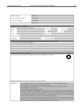 24 de Septiembre de 2015 GACETA OFICIAL DEL DISTRITO FEDERAL 159
Calle No. C.P.
15 días hábilesPlazo máximo de respuesta
DATOS DEL LOCAL COMERCIAL
* Los datos solicitados en este bloque son obligatorios.
Procedencia de la Afirmativa o Negativa Ficta Negativa ficta
Documento a obtener Autorización
Vigencia del documento a obtener
Colonia
Mercado No. oficial
10 días naturales
No. de local
Observaciones *La autoridad llevará a cabo la revisión y el análisis de factibilidad de la solicitud, considerando lo siguiente:
Que la remodelación no cause afectación a la estructura del mercado.
Que la remodelación no implique un riesgo para la seguridad de los demás locatarios y del público en general.
Que la remodelación no fusione locales.
*En caso de no contar con los Comprobantes de pago de derechos, se deberá presentar una certificación de pago por los
derechos de uso o aprovechamiento de bienes del dominio público, correspondiente al año en que se realiza la solicitud y
de los cuatro años anteriores, emitida por la Tesorería del Gobierno del Distrito Federal.
* Los datos solicitados en este bloque son obligatorios.
Actividad Comercial
DESCRIPCIÓN DE LA OBRA DE REMODELACIÓN Y MATERIALES QUE SE VAN A UTILIZAR
Opinión de los locatarios o comerciantes que por la cercanía al local o puesto puedan resultar afectados en su actividad
Que la remodelación no invada áreas de uso común.
* Los datos solicitados en este bloque son obligatorios y deberán ser requisitados por el interesado
Norte
Especificar la ubicación de la obra a realizar y número de los locales colindantes.
Dimensión y croquis de obra a realizar
Delegación
Fecha de expediciónNo. de cédula
*En su caso, si el inmueble está catalogado con valor histórico, artístico y/o patrimonial por el Instituto Nacional de
Antropología e Historia, Instituto Nacional de Bellas Artes o la Secretaría de Desarrollo Urbano y Vivienda; cualquier
intervención que se pretenda llevar a cabo sobre el mismo, estará sujeta al dictamen técnico emitido por la Dirección de
Patrimonio Cultural Urbano y la autorización del Instituto Federal correspondiente.
 