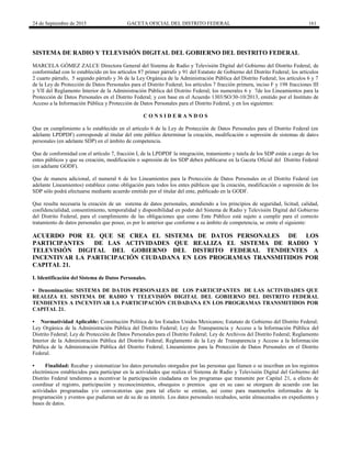 24 de Septiembre de 2015 GACETA OFICIAL DEL DISTRITO FEDERAL 161
SISTEMA DE RADIO Y TELEVISIÓN DIGITAL DEL GOBIERNO DEL DISTRITO FEDERAL
MARCELA GÓMEZ ZALCE Directora General del Sistema de Radio y Televisión Digital del Gobierno del Distrito Federal, de
conformidad con lo establecido en los artículos 87 primer párrafo y 91 del Estatuto de Gobierno del Distrito Federal; los artículos
2 cuarto párrafo, 5 segundo párrafo y 36 de la Ley Orgánica de la Administración Pública del Distrito Federal; los artículos 6 y 7
de la Ley de Protección de Datos Personales para el Distrito Federal; los artículos 7 fracción primera, inciso F y 198 fracciones III
y VII del Reglamento Interior de la Administración Pública del Distrito Federal; los numerales 6 y 7de los Lineamientos para la
Protección de Datos Personales en el Distrito Federal; y con base en el Acuerdo 1303/SO/30-10/2013, emitido por el Instituto de
Acceso a la Información Pública y Protección de Datos Personales para el Distrito Federal, y en los siguientes:
C O N S I D E R A N D O S
Que en cumplimiento a lo establecido en el artículo 6 de la Ley de Protección de Datos Personales para el Distrito Federal (en
adelante LPDPDF) corresponde al titular del ente público determinar la creación, modificación o supresión de sistemas de datos
personales (en adelante SDP) en el ámbito de competencia.
Que de conformidad con el artículo 7, fracción I, de la LPDPDF la integración, tratamiento y tutela de los SDP están a cargo de los
entes públicos y que su creación, modificación o supresión de los SDP deben publicarse en la Gaceta Oficial del Distrito Federal
(en adelante GODF).
Que de manera adicional, el numeral 6 de los Lineamientos para la Protección de Datos Personales en el Distrito Federal (en
adelante Lineamientos) establece como obligación para todos los entes públicos que la creación, modificación o supresión de los
SDP sólo podrá efectuarse mediante acuerdo emitido por el titular del ente, publicado en la GODF.
Que resulta necesaria la creación de un sistema de datos personales, atendiendo a los principios de seguridad, licitud, calidad,
confidencialidad, consentimiento, temporalidad y disponibilidad en poder del Sistema de Radio y Televisión Digital del Gobierno
del Distrito Federal, para el cumplimiento de las obligaciones que como Ente Público está sujeto a cumplir para el correcto
tratamiento de datos personales que posee, es por lo anterior que conforme a su ámbito de competencia, se emite el siguiente:
ACUERDO POR EL QUE SE CREA EL SISTEMA DE DATOS PERSONALES DE LOS
PARTICIPANTES DE LAS ACTIVIDADES QUE REALIZA EL SISTEMA DE RADIO Y
TELEVISIÓN DIGITAL DEL GOBIERNO DEL DISTRITO FEDERAL TENDIENTES A
INCENTIVAR LA PARTICIPACIÓN CIUDADANA EN LOS PROGRAMAS TRANSMITIDOS POR
CAPITAL 21.
I. Identificación del Sistema de Datos Personales.
• Denominación: SISTEMA DE DATOS PERSONALES DE LOS PARTICIPANTES DE LAS ACTIVIDADES QUE
REALIZA EL SISTEMA DE RADIO Y TELEVISIÓN DIGITAL DEL GOBIERNO DEL DISTRITO FEDERAL
TENDIENTES A INCENTIVAR LA PARTICIPACIÓN CIUDADANA EN LOS PROGRAMAS TRANSMITIDOS POR
CAPITAL 21.
• Normatividad Aplicable: Constitución Política de los Estados Unidos Mexicanos; Estatuto de Gobierno del Distrito Federal;
Ley Orgánica de la Administración Pública del Distrito Federal; Ley de Transparencia y Acceso a la Información Pública del
Distrito Federal; Ley de Protección de Datos Personales para el Distrito Federal; Ley de Archivos del Distrito Federal; Reglamento
Interior de la Administración Pública del Distrito Federal; Reglamento de la Ley de Transparencia y Acceso a la Información
Pública de la Administración Pública del Distrito Federal; Lineamientos para la Protección de Datos Personales en el Distrito
Federal.
• Finalidad: Recabar y sistematizar los datos personales otorgados por las personas que llamen o se inscriban en los registros
electrónicos establecidos para participar en la actividades que realiza el Sistema de Radio y Televisión Digital del Gobierno del
Distrito Federal tendientes a incentivar la participación ciudadana en los programas que transmite por Capital 21, a efecto de
coordinar el registro, participación y reconocimientos, obsequios o premios que en su caso se otorguen de acuerdo con las
actividades programadas y/o convocatorias que para tal efecto se emitan, así como para mantenerlos informados de la
programación y eventos que pudieran ser de su de su interés. Los datos personales recabados, serán almacenados en expedientes y
bases de datos.
 