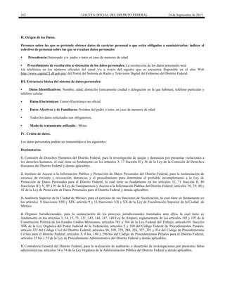 162 GACETA OFICIAL DEL DISTRITO FEDERAL 24 de Septiembre de 2015
II. Origen de los Datos.
Personas sobre las que se pretende obtener datos de carácter personal o que están obligados a suministrarlos: indicar el
colectivo de personas sobre las que se recaban datos personales
• Procedencia: Interesado y/o padre o tutor en caso de menores de edad.
• Procedimiento de recolección u obtención de los datos personales: La recolección de los datos personales será
vía telefónica en los números oficiales del canal y/o a través del registro que se encuentra disponible en el sitio Web
http://www.capital21.df.gob.mx/ del Portal del Sistema de Radio y Televisión Digital del Gobierno del Distrito Federal.
III. Estructura básica del sistema de datos personales:
• Datos Identificativos: Nombre, edad, domicilio (únicamente ciudad y delegación en la que habitan), teléfono particular y
teléfono celular.
• Datos Electrónicos: Correo Electrónico no oficial
• Datos Afectivos y de Familiares: Nombre del padre o tutor, en caso de menores de edad
• Todos los datos solicitados son obligatorios.
• Modo de tratamiento utilizado.- Mixto
IV. Cesión de datos.
Los datos personales podrán ser transmitidos a los siguientes:
Destinatarios.
1. Comisión de Derechos Humanos del Distrito Federal, para la investigación de quejas y denuncias por presuntas violaciones a
los derechos humanos, el cual tiene su fundamento en los artículos 3, 17 fracción II y 36 de la Ley de la Comisión de Derechos
Humanos del Distrito Federal y demás aplicables;
2. Instituto de Acceso a la Información Pública y Protección de Datos Personales del Distrito Federal, para la sustanciación de
recursos de revisión y revocación, denuncias y el procedimiento para determinar el probable incumplimiento a la Ley de
Protección de Datos Personales para el Distrito Federal, la cual tiene su fundamento en los artículos 32, 71 fracción II, 80
fracciones II y V, 89 y 91 de la Ley de Transparencia y Acceso a la Información Pública del Distrito Federal; artículos 38, 39, 40 y
42 de la Ley de Protección de Datos Personales para el Distrito Federal y demás aplicables;
3. Auditoría Superior de la Ciudad de México, para el ejercicio de sus funciones de fiscalización, la cual tiene su fundamento en
los artículos 8 fracciones VIII y XIX, artículo 9 y 14 fracciones VII y XX de la Ley de Fiscalización Superior de la Ciudad de
México.
4. Órganos Jurisdiccionales, para la sustanciación de los procesos jurisdiccionales tramitados ante ellos, la cual tiene su
fundamento en los artículos 3, 14, 15, 75, 121, 143, 144, 147, 149 Ley de Amparo, reglamentaria de los artículos 103 y 107 de la
Constitución Política de los Estados Unidos Mexicanos; artículos 783 y 784 de la Ley Federal del Trabajo; artículo191 fracción
XIX de la Ley Orgánica del Poder Judicial de la Federación; artículos 2 y 180 del Código Federal de Procedimientos Penales;
artículo 323 del Código Civil del Distrito Federal; artículos 96, 109, 278, 288, 326, 327, 331 y 334 del Código de Procedimientos
Civiles para el Distrito Federal; artículos 3, 9 bis, 180 y 296 bis del Código de Procedimientos Penales para el Distrito Federal;
artículos 35 bis y 55 de la Ley de Procedimiento Administrativo del Distrito Federal y demás aplicables;
5. Contraloría General del Distrito Federal, para la realización de auditorías o desarrollo de investigaciones por presuntas faltas
administrativas, artículos 34 y 74 de la Ley Orgánica de la Administración Pública del Distrito Federal y demás aplicables.
 
