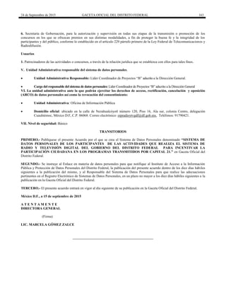 24 de Septiembre de 2015 GACETA OFICIAL DEL DISTRITO FEDERAL 163
6. Secretaría de Gobernación, para la autorización y supervisión en todas sus etapas de la transmisión o promoción de los
concursos en los que se ofrezcan premios en sus distintas modalidades, a fin de proteger la buena fe y la integridad de los
participantes y del público, conforme lo establecido en el artículo 229 párrafo primero de la Ley Federal de Telecomunicaciones y
Radiodifusión.
Usuarios
1. Patrocinadores de las actividades o concursos, a través de la relación jurídica que se establezca con ellos para tales fines.
V. Unidad Administrativa responsable del sistema de datos personales.
 Unidad Administrativa Responsable: Líder Coordinador de Proyectos “B” adscrito a la Dirección General.
 Cargo del responsable del sistema de datos personales: Líder Coordinador de Proyectos “B” adscrito a la Dirección General
VI. La unidad administrativa ante la que podrán ejercitar los derechos de acceso, rectificación, cancelación y oposición
(ARCO) de datos personales así como la revocación del consentimiento:
 Unidad Administrativa: Oficina de Información Pública
 Domicilio oficial: ubicado en la calle de Nezahualcóyotl número 120, Piso 16, Ala sur, colonia Centro, delegación
Cuauhtémoc, México D.F, C.P. 06068. Correo electrónico: oipradioytvgdf@df.gob.mx, Teléfonos: 91790421.
VII. Nivel de seguridad: Básico
TRANSITORIOS
PRIMERO.- Publíquese el presente Acuerdo por el que se crea el Sistema de Datos Personales denominado “SISTEMA DE
DATOS PERSONALES DE LOS PARTICIPANTES DE LAS ACTIVIDADES QUE REALIZA EL SISTEMA DE
RADIO Y TELEVISIÓN DIGITAL DEL GOBIERNO DEL DISTRITO FEDERAL PARA INCENTIVAR LA
PARTICIPACIÓN CIUDADANA EN LOS PROGRAMAS TRANSMITIDOS POR CAPITAL 21.” en Gaceta Oficial del
Distrito Federal.
SEGUNDO.- Se instruye al Enlace en materia de datos personales para que notifique al Instituto de Acceso a la Información
Pública y Protección de Datos Personales del Distrito Federal, la publicación del presente acuerdo dentro de los diez días hábiles
siguientes a la publicación del mismo, y al Responsable del Sistema de Datos Personales para que realice las adecuaciones
pertinentes en el Registro Electrónico de Sistemas de Datos Personales, en un plazo no mayor a los diez días hábiles siguientes a la
publicación en la Gaceta Oficial del Distrito Federal.
TERCERO.- El presente acuerdo entrará en vigor al día siguiente de su publicación en la Gaceta Oficial del Distrito Federal.
México D.F., a 15 de septiembre de 2015
A T E N T A M E N T E
DIRECTORA GENERAL
(Firma)
LIC. MARCELA GÓMEZ ZALCE
 