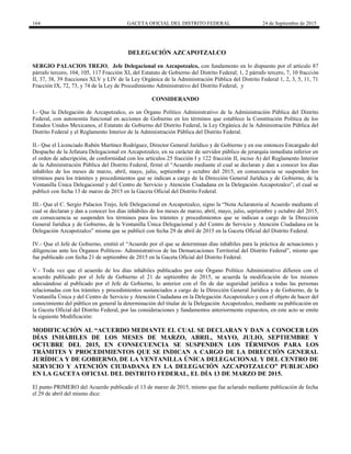 164 GACETA OFICIAL DEL DISTRITO FEDERAL 24 de Septiembre de 2015
DELEGACIÓN AZCAPOTZALCO
SERGIO PALACIOS TREJO, Jefe Delegacional en Azcapotzalco, con fundamento en lo dispuesto por el artículo 87
párrafo tercero, 104, 105, 117 Fracción XI, del Estatuto de Gobierno del Distrito Federal; 1, 2 párrafo tercero, 7, 10 fracción
II, 37, 38, 39 fracciones XLV y LIV de la Ley Orgánica de la Administración Pública del Distrito Federal 1, 2, 3, 5, 11, 71
Fracción IX, 72, 73, y 74 de la Ley de Procedimiento Administrativo del Distrito Federal, y
CONSIDERANDO
I.- Que la Delegación de Azcapotzalco, es un Órgano Político Administrativo de la Administración Pública del Distrito
Federal, con autonomía funcional en acciones de Gobierno en los términos que establece la Constitución Política de los
Estados Unidos Mexicanos, el Estatuto de Gobierno del Distrito Federal, la Ley Orgánica de la Administración Pública del
Distrito Federal y el Reglamento Interior de la Administración Pública del Distrito Federal.
II.- Que el Licenciado Rubén Martínez Rodríguez, Director General Jurídico y de Gobierno y en ese entonces Encargado del
Despacho de la Jefatura Delegacional en Azcapotzalco, en su carácter de servidor público de jerarquía inmediata inferior en
el orden de adscripción, de conformidad con los artículos 25 fracción I y 122 fracción II, inciso A) del Reglamento Interior
de la Administración Pública del Distrito Federal, firmó el “Acuerdo mediante el cual se declaran y dan a conocer los días
inhábiles de los meses de marzo, abril, mayo, julio, septiembre y octubre del 2015, en consecuencia se suspenden los
términos para los trámites y procedimientos que se indican a cargo de la Dirección General Jurídica y de Gobierno, de la
Ventanilla Única Delegacional y del Centro de Servicio y Atención Ciudadana en la Delegación Azcapotzalco”, el cual se
publicó con fecha 13 de marzo de 2015 en la Gaceta Oficial del Distrito Federal.
III.- Que el C. Sergio Palacios Trejo, Jefe Delegacional en Azcapotzalco, signo la “Nota Aclaratoria al Acuerdo mediante el
cual se declaran y dan a conocer los días inhábiles de los meses de marzo, abril, mayo, julio, septiembre y octubre del 2015,
en consecuencia se suspenden los términos para los trámites y procedimientos que se indican a cargo de la Dirección
General Jurídica y de Gobierno, de la Ventanilla Única Delegacional y del Centro de Servicio y Atención Ciudadana en la
Delegación Azcapotzalco” misma que se publicó con fecha 29 de abril de 2015 en la Gaceta Oficial del Distrito Federal.
IV.- Que el Jefe de Gobierno, emitió el “Acuerdo por el que se determinan días inhábiles para la práctica de actuaciones y
diligencias ante los Órganos Políticos- Administrativos de las Demarcaciones Territorial del Distrito Federal”, mismo que
fue publicado con fecha 21 de septiembre de 2015 en la Gaceta Oficial del Distrito Federal.
V.- Toda vez que el acuerdo de los días inhábiles publicados por este Órgano Político Administrativo difieren con el
acuerdo publicado por el Jefe de Gobierno el 21 de septiembre de 2015, se acuerda la modificación de los mismos
adecuándose al publicado por el Jefe de Gobierno, lo anterior con el fin de dar seguridad jurídica a todas las personas
relacionadas con los trámites y procedimientos sustanciados a cargo de la Dirección General Jurídica y de Gobierno, de la
Ventanilla Única y del Centro de Servicio y Atención Ciudadana en la Delegación Azcapotzalco y con el objeto de hacer del
conocimiento del público en general la determinación del titular de la Delegación Azcapotzalco, mediante su publicación en
la Gaceta Oficial del Distrito Federal, por las consideraciones y fundamentos anteriormente expuestos, en este acto se emite
la siguiente Modificación:
MODIFICACIÓN AL “ACUERDO MEDIANTE EL CUAL SE DECLARAN Y DAN A CONOCER LOS
DÍAS INHÁBILES DE LOS MESES DE MARZO, ABRIL, MAYO, JULIO, SEPTIEMBRE Y
OCTUBRE DEL 2015, EN CONSECUENCIA SE SUSPENDEN LOS TÉRMINOS PARA LOS
TRÁMITES Y PROCEDIMIENTOS QUE SE INDICAN A CARGO DE LA DIRECCIÓN GENERAL
JURÍDICA Y DE GOBIERNO, DE LA VENTANILLA ÚNICA DELEGACIONAL Y DEL CENTRO DE
SERVICIO Y ATENCIÓN CIUDADANA EN LA DELEGACIÓN AZCAPOTZALCO” PUBLICADO
EN LA GACETA OFICIAL DEL DISTRITO FEDERAL, EL DÍA 13 DE MARZO DE 2015.
El punto PRIMERO del Acuerdo publicado el 13 de marzo de 2015, mismo que fue aclarado mediante publicación de fecha
el 29 de abril del mismo dice:
 