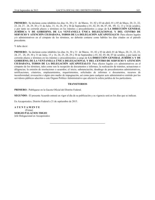 24 de Septiembre de 2015 GACETA OFICIAL DEL DISTRITO FEDERAL 165
PRIMERO.- Se declaran como inhábiles los días 16, 30 y 31 de Marzo, 01, 02 y 03 de abril, 01 y 05 de Mayo, 20, 21, 22,
23, 24, 27, 28, 29, 30 y 31 de Julio, 15, 16, 28, 29 y 30 de Septiembre y 01, 02, 05, 06, 07, 08, 09, 12, 13 y 14 de octubre,
y por tanto no correrán plazos y términos en los trámites y procedimientos a cargo de LA DIRECCIÓN GENERAL
JURÍDICA Y DE GOBIERNO, DE LA VENTANILLA ÚNICA DELEGACIONAL Y DEL CENTRO DE
SERVICIO Y ATENCIÓN CIUDADANA, TODOS DE LA DELEGACIÓN AZCAPOTZALCO. Para efectos legales
y/o administrativos en el cómputo de los términos, no deberán contarse como hábiles los días citados en el párrafo
precedente.
Y debe decir:
PRIMERO.- Se declaran como inhábiles los días 16, 30 y 31 de Marzo, 01, 02 y 03 de abril, 01 de Mayo, 20, 21, 22, 23,
24, 27, 28, 29, 30 y 31 de Julio, 15 y 16, 24, 25, 28, 29 y 30 de Septiembre y 01, 02, 05, 06, 07 de octubre, y por tanto no
correrán plazos y términos en los trámites y procedimientos a cargo de LA DIRECCIÓN GENERAL JURÍDICA Y DE
GOBIERNO, DE LA VENTANILLA ÚNICA DELEGACIONAL Y DEL CENTRO DE SERVICIO Y ATENCIÓN
CIUDADANA, TODOS DE LA DELEGACIÓN AZCAPOTZALCO. Para efectos legales y/o administrativos en el
cómputo de los términos, tales como son la recepción de documentos e informes; la realización de trámites, actuaciones o
diligencias; la emisión de resoluciones o acuerdos; el inicio, substanciación, desahogo de procedimientos administrativos,
notificaciones, citatorios, emplazamientos, requerimientos, solicitudes de informes o documentos, recursos de
inconformidad, revocación o algún otro medio de impugnación, así como para cualquier acto administrativo emitido por los
servidores públicos adscritos a este Órgano Político Administrativo que afecten la esfera jurídica de los particulares.
TRANSITORIOS
PRIMERO.- Publíquese en la Gaceta Oficial del Distrito Federal.
SEGUNDO.- El presente Acuerdo entrará en vigor el día de su publicación y su vigencia será en los días que se indican.
En Azcapotzalco, Distrito Federal a 21 de septiembre de 2015.
A T E N T A M EN T E
(Firma)
SERGIO PALACIOS TREJO
Jefe Delegacional en Azcapotzalco
 