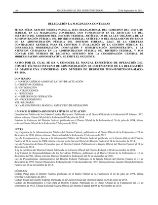 166 GACETA OFICIAL DEL DISTRITO FEDERAL 24 de Septiembre de 2015
DELEGACIÓN LA MAGDALENA CONTRERAS
MTRO. FÉLIX ARTURO MEDINA PADILLA, JEFE DELEGACIONAL DEL GOBIERNO DEL DISTRITO
FEDERAL EN LA MAGDALENA CONTRERAS, CON FUNDAMENTO EN EL ARTICULO 117 DEL
ESTATUTO DEL GOBIERNO DEL DISTRITO FEDERAL; ARTÍCULO 39 DE LA LEY ORGÁNICA DE LA
ADMINISTRACIÓN PÚBLICA DEL DISTRITO FEDERAL; ARTÍCULO 19 DEL REGLAMENTO INTERIOR
DE LA ADMINISTRACIÓN PÚBLICA DEL DISTRITO FEDERAL, 2.4.6.7. DE LA CIRCULAR
CONTRALORÍA GENERAL PARA EL CONTROL Y EVALUACIÓN DE LA GESTIÓN PÚBLICA; EL
DESARROLLO, MODERNIZACIÓN, INNOVACIÓN Y SIMPLIFICACIÓN ADMINISTRATIVA, Y LA
ATENCION CIUDADANA EN LA ADMINISTRACION PÚBLICA DEL DISTRITO FEDERAL, Y POR
CONTAR CON NÚMERO DE REGISTRO, SUSCRITO POR LA COORDINACIÓN GENERAL DE
MODERNIZACIÓN ADMINISTRATIVA, SE EMITE EL SIGUIENTE:
AVISO POR EL CUAL SE DA A CONOCER EL MANUAL ESPECÍFICO DE OPERACIÓN DEL
COMITÉ TÉCNICO INTERNO DE ADMINISTRACIÓN DE DOCUMENTOS DE LA DELEGACIÓN
LA MAGDALENA CONTRERAS, CON NÚMERO DE REGISTRO MEO-19/300715-OPA-MACO-
8/010814.
CONTENIDO
I.- MARCO JURÍDICO-ADMINISTRATIVO DE ACTUACIÓN
II.- OBJETIVO GENERAL
III.- INTEGRACIÓN
IV.- ATRIBUCIONES
V.- FUNCIONES
VI.- CRITERIOS DE OPERACIÓN
VII.- PROCEDIMIENTO
VIII.- GLOSARIO
IX.- VALIDACIÓN DEL MANUAL ESPECÍFICO DE OPERACIÓN
I-.MARCO JURÍDICO-ADMINISTRATIVO DE ACTUACIÓN
Constitución Política de los Estados Unidos Mexicanos. Publicado en el Diario Oficial de la Federación 05 febrero 1917,
última reforma: Diario Oficial de la Federación 07 de julio de 2014.
Estatuto de Gobierno del Distrito Federal; publicado en el Diario Oficial de la Federación el 26 de julio de 1994, última
reforma Diario Oficial de la Federación 27 de junio de 2014.
LEYES
Ley Orgánica de la Administración Pública del Distrito Federal, publicada en el Diario Oficial de la Federación el 29 de
diciembre de 1998, última reforma: Diario oficial de la Federación 19 de marzo de 2015.
Ley de Transparencia y Acceso a la Información Pública del Distrito Federal, publicada en la Gaceta Oficial del Distrito
Federal el 28 de marzo de 2008, última reforma: en la Gaceta Oficial del Distrito Federal el 18 de diciembre de 2014.
Ley de Protección de Datos Personales para el Distrito Federal, Publicada en la Gaceta Oficial del Distrito Federal el 18 de
diciembre de 2014.
Ley de Archivos del Distrito Federal Publicada en la Gaceta Oficial del Distrito Federal el 08 de noviembre de 2014.
Ley Federal de Responsabilidades de los Servidores Públicos, publicada en el Diario Oficial de la Federación el 31 de
diciembre de1982, última reforma: Diario Oficial de la Federación del 24 de diciembre de 2013.
Ley de Procedimiento Administrativo del Distrito Federal. Publicada en la Gaceta Oficial del Distrito Federal el 21 de
diciembre de 1995. Diario Oficial de la Federación del 19 de diciembre de 1995, última reforma: Gaceta Oficial del Distrito
Federal del 28 de noviembre de 2014.
CÓDIGOS
Código Penal para el Distrito Federal, publicado en el Diario Oficial de la Federación el 26 de julio de 1994, última
reforma: 12 de marzo de 2015.
Código Fiscal del Distrito Federal. Publicada en la Gaceta Oficial del Distrito Federal el 29 de enero de 2015.
Código de Procedimientos Civiles para el Distrito Federal. Publicado en el Diario Oficial de la Federación del 21 de
septiembre de 1932. Última Reforma: Gaceta Oficial del Distrito Federal del 05 de Noviembre de 2015.
 