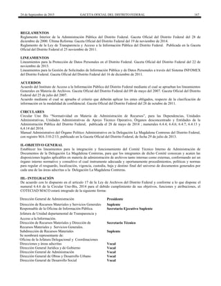 24 de Septiembre de 2015 GACETA OFICIAL DEL DISTRITO FEDERAL 167
REGLAMENTOS
Reglamento Interior de la Administración Pública del Distrito Federal. Gaceta Oficial del Distrito Federal del 28 de
diciembre de 2000. Última Reforma: Gaceta Oficial del Distrito Federal del 19 de noviembre de 2014.
Reglamento de la Ley de Transparencia y Acceso a la Información Pública del Distrito Federal. Publicada en la Gaceta
Oficial del Distrito Federal el 25 noviembre de 2011.
LINEAMIENTOS
Lineamientos para la Protección de Datos Personales en el Distrito Federal. Gaceta Oficial del Distrito Federal del 22 de
noviembre de 2013.
Lineamientos para la Gestión de Solicitudes de Información Pública y de Datos Personales a través del Sistema INFOMEX
del Distrito Federal. Gaceta Oficial del Distrito Federal del 16 de diciembre de 2011.
ACUERDOS
Acuerdo del Instituto de Acceso a la Información Pública del Distrito Federal mediante el cual se aprueban los lineamientos
Generales en Materia de Archivos. Gaceta Oficial del Distrito Federal del 09 de mayo del 2007. Gaceta Oficial del Distrito
Federal del 25 de julio del 2007.
Acuerdo mediante el cual se aprueba el criterio que deberán aplicar los entes obligados, respecto de la clasificación de
información en la modalidad de confidencial. Gaceta Oficial del Distrito Federal del 28 de octubre de 2011.
CIRCULARES
Circular Uno Bis “Normatividad en Materia de Administración de Recursos”, para las Dependencias, Unidades
Administrativas, Unidades Administrativas de Apoyo Técnico Operativo, Órganos desconcentrado y Entidades de la
Administración Pública del Distrito Federal, publicada el 28 de mayo de 2014 ; numerales 6.4.4; 6.4.6; 6.4.7; 6.4.13 y
6,4.14 del 2014.
Manual Administrativo del Órgano Político Administrativo en la Delegación La Magdalena Contreras del Distrito Federal,
con registro MA-310-2/13, publicado en la Gaceta Oficial del Distrito Federal, de fecha 29 de julio de 2013.
II.-OBJETIVO GENERAL
Establecer los lineamientos para la integración y funcionamiento del Comité Técnico Interno de Administración de
Documentos de la Delegación La Magdalena Contreras, para que los integrantes de dicho Comité conozcan y acaten las
disposiciones legales aplicables en materia de administración de archivos tanto internas como externas, conformando así un
órgano interno normativo y consultivo el cual instrumente adecuada y oportunamente procedimientos, políticas y normas
para regular el resguardo, localización, vigencia, custodia, baja y destino final del universo de documentos generados por
cada una de las áreas adscritas a la Delegación La Magdalena Contreras.
III.- INTEGRACIÓN
De acuerdo con lo dispuesto en el artículo 17 de la Ley de Archivos del Distrito Federal y conforme a lo que dispone el
numeral 6.4.6 de la Circular Uno-Bis, 2014 para el debido cumplimiento de sus objetivos, funciones y atribuciones, el
COTECIAD MACO estará integrado de la siguiente forma:
Dirección General de Administración Presidente
Dirección de Recursos Materiales y Servicios Generales Suplente
Responsable de la Oficina de Información Pública. Secretario Ejecutivo Suplente
Jefatura de Unidad departamental de Transparencia y
Acceso a la Información.
Dirección de Recursos Materiales y Dirección de Secretario Técnico
Recursos Materiales y Servicios Generales.
Subdirección de Recursos Materiales Suplente
Se nombrará representante de:
Oficina de la Jefatura Delegacional y Coordinaciones
Direcciones y áreas adscritas Vocal
Dirección General Jurídica y de Gobierno Vocal
Dirección General de Administración Vocal
Dirección General de Obras y Desarrollo Urbano Vocal
Dirección General de Desarrollo Social Vocal
 