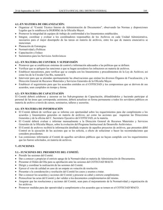 24 de Septiembre de 2015 GACETA OFICIAL DEL DISTRITO FEDERAL 169
4.1.-EN MATERIA DE ORGANIZACIÓN:
 Organizar el “Comité Técnico Interno de Administración de Documentos”, observando las Normas y disposiciones
Legales que le establezca la DGRMSG de la Oficialía Mayor.
 Promover la integridad de equipos de trabajo de conformidad a los lineamientos establecidos.
 Integrar, coordinar y evaluar a los coordinadores responsables de los Archivos en cada Unidad Administrativa,
necesarios para el mejor desempeño de las tareas en materia de archivos, entre los que de manera enunciativa se
mencionan.
 Planeación de Estrategias
 Normatividad y Políticas
 Capacitación y Enlace
 Suministros para los Servicios Archivísticos
4.2.- EN MATERIA DE CONTROL Y SUPERVISIÓN
 Promover que se establezcan sistemas de control e información adecuados a las políticas que se definen.
 Verificar que se apliquen las sanciones a que se hagan acreedores los infractores en materia de archivos.
 Establecer mecanismos, para verificar que se cumpla con los lineamientos y procedimientos de la Ley de Archivos; así
como los de la Circular Uno Bis, numeral 6.
 Intervenir para que se atiendan oportunamente las observaciones que emitan los diversos Órganos de Fiscalización, y la
Dirección General de Recursos Materiales y Servicios Generales de la Oficialía Mayor.
 Establecer el seguimiento para que los acuerdos emitidos en el COTECIAD y los compromisos que se deriven de sus
acuerdos, sean cumplidos en tiempo y forma.
4.3.- EN MATERIA DE CAPACITACIÓN
El Comité deberá colaborar y asesorar en los Sub-programas de Capacitación, difundiéndolos y haciendo participar al
personal de las áreas que corresponda; asimismo, deberá actualizar en forma permanente a todos los servidores públicos en
materia de archivo a través de cursos, seminarios, talleres y asesorías.
4.4.- EN MATERIA DE INFORMACIÓN
 El Comité deberá de verificar que se informe con oportunidad sobre los requerimientos para dar cumplimiento a los
acuerdos y lineamientos generales en materia de archivos; así como las acciones que requieran las Direcciones
Generales y de la oficina del C. Secretario Ejecutivo del COTECIAD, en la materia.
 El Comité deberá evaluar e informar mensualmente a la Dirección General de Recursos Materiales y Servicios
Generales de la Oficialía Mayor, sobre la evolución del Programa Institucional de Desarrollo Archivístico.
 El Comité de archivos recibirá la información detallada respecto de aquellos proyectos de archivos, que presenten débil
Control en la ejecución de las acciones que se les solicita, a efecto de solucionar o hacer las recomendaciones que
considere procedentes.
 Las comisiones informarán al Comité de aquellos servidores públicos que no hayan cumplido con los requerimientos
que les fueron solicitados, en materia de archivos.
V.-FUNCIONES
5.1.- FUNCIONES DEL PRESIDENTE DEL COMITÉ:
 Presidir las sesiones del Comité.
 Dar a conocer y propiciar el estricto apego de la Normatividad en materia de Administración de Documentos.
 Presentar el Orden del Día para su aprobación ante las sesiones del COTECIAD MACO.
 Dirigir y coordinar la realización de las sesiones del Comité.
 Ejercer el voto de calidad en caso de un empate en votación de resolución.
 Presentar a la consideración y resolución del Comité los casos y asuntos a tratar.
 Dar a conocer los acuerdos y acciones del Comité y procurar su cabal y estricto cumplimiento.
 Protocolizar las actas del Comité y dar validez a los documentos complementarios del mismo.
 Asegurar que las resoluciones y acciones del Comité, sean para el mejoramiento de la Normatividad y organización de
los archivos.
 Promover medidas para dar operatividad y cumplimiento a los acuerdos que se tomen en el COTECIAD MACO.
 