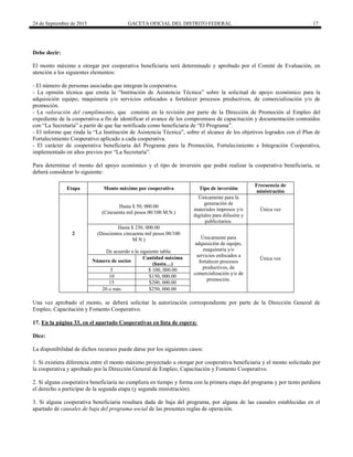 24 de Septiembre de 2015 GACETA OFICIAL DEL DISTRITO FEDERAL 17
Debe decir:
El monto máximo a otorgar por cooperativa beneficiaria será determinado y aprobado por el Comité de Evaluación, en
atención a los siguientes elementos:
- El número de personas asociadas que integran la cooperativa.
- La opinión técnica que emita la “Institución de Asistencia Técnica” sobre la solicitud de apoyo económico para la
adquisición equipo, maquinaria y/o servicios enfocados a fortalecer procesos productivos, de comercialización y/o de
promoción.
- La valoración del cumplimiento, que consiste en la revisión por parte de la Dirección de Promoción al Empleo del
expediente de la cooperativa a fin de identificar el avance de los compromisos de capacitación y documentación contraídos
con “La Secretaría” a partir de que fue notificada como beneficiaria de “El Programa”.
- El informe que rinda la “La Institución de Asistencia Técnica”, sobre el alcance de los objetivos logrados con el Plan de
Fortalecimiento Cooperativo aplicado a cada cooperativa.
- El carácter de cooperativa beneficiaria del Programa para la Promoción, Fortalecimiento e Integración Cooperativa,
implementado en años previos por “La Secretaría”.
Para determinar el monto del apoyo económico y el tipo de inversión que podrá realizar la cooperativa beneficiaria, se
deberá considerar lo siguiente:
Etapa Monto máximo por cooperativa Tipo de inversión
Frecuencia de
ministración
2
Hasta $ 50, 000.00
(Cincuenta mil pesos 00/100 M.N.)
Únicamente para la
generación de
materiales impresos y/o
digitales para difusión y
publicitarios.
Única vez
Hasta $ 250, 000.00
(Doscientos cincuenta mil pesos 00/100
M.N.)
De acuerdo a la siguiente tabla:
Únicamente para
adquisición de equipo,
maquinaria y/o
servicios enfocados a
fortalecer procesos
productivos, de
comercialización y/o de
promoción.
Única vezNúmero de socios
Cantidad máxima
(hasta…)
5 $ 100, 000.00
10 $150, 000.00
15 $200, 000.00
20 o más $250, 000.00
Una vez aprobado el monto, se deberá solicitar la autorización correspondiente por parte de la Dirección General de
Empleo, Capacitación y Fomento Cooperativo.
17. En la página 33, en el apartado Cooperativas en lista de espera:
Dice:
La disponibilidad de dichos recursos puede darse por los siguientes casos:
1. Si existiera diferencia entre el monto máximo proyectado a otorgar por cooperativa beneficiaria y el monto solicitado por
la cooperativa y aprobado por la Dirección General de Empleo, Capacitación y Fomento Cooperativo.
2. Si alguna cooperativa beneficiaria no cumpliera en tiempo y forma con la primera etapa del programa y por tanto perdiera
el derecho a participar de la segunda etapa (y segunda ministración).
3. Si alguna cooperativa beneficiaria resultara dada de baja del programa, por alguna de las causales establecidas en el
apartado de causales de baja del programa social de las presentes reglas de operación.
 