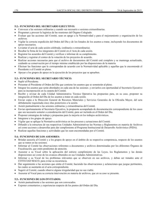 170 GACETA OFICIAL DEL DISTRITO FEDERAL 24 de Septiembre de 2015
5.2.- FUNCIONES DEL SECRETARIO EJECUTIVO:
 Convocar a las sesiones ordinarias y cuando sea necesario a sesiones extraordinarias.
 Programar y proveer la logística de las reuniones del Órgano Colegiado.
 Evaluar que las acciones del Comité, sean en apego a la Normatividad y para el mejoramiento y organización de los
archivos.
 Vigilar la correcta expedición del Orden del Día y de los listados de los asuntos a tratar, incluyendo los documentos de
apoyo necesarios.
 Levantar el acta de cada sesión celebrada, (ordinaria o extraordinaria).
 Recabar la firma de los integrantes del Comité en el Acta de cada sesión.
 Registrar los acuerdos del Comité y verificar e informar de su cumplimiento.
 Realizar y registrar el conteo de la votación de los proyectos de acuerdo.
 Realizar acciones necesarias para que el archivo de documentos del Comité esté completo y se mantenga actualizado,
cuidando su conservación por el tiempo mínimo establecido por las disposiciones de la materia.
 Efectuar las funciones que le correspondan de acuerdo con la Normatividad aplicable y aquellas que le encomiende el
Presidente o el Comité en pleno.
 Apoyar a los grupos de apoyo en la ejecución de los proyectos que se aprueben.
5.3.- FUNCIONES DEL SECRETARIO TÉCNICO:
 Suplir al Presidente.
 Presentar al Presidente el Orden del Día que contiene los asuntos que se someterán al pleno.
 Integrar los asuntos que serán abordados en cada una de las sesiones .y enviarlos con oportunidad al Secretario Ejecutivo
para su incorporación en la carpeta del Comité.
 Recibir y revisar de cada Unidad Administrativa Técnica Operativa las propuestas para, en su caso, proponer su
integración al Orden del Día de los asuntos a tratar en cada sesión.
 Enviar copia a la Dirección General de Recursos Materiales y Servicios Generales de la Oficialía Mayor, del acta
debidamente requisitada cinco días posteriores a la sesión.
 Asistir puntualmente a las sesiones ordinarias y extraordinarias del Comité.
 Enviar oportunamente al Secretario Ejecutivo, la propuesta acompañada de documentación correspondiente de los casos
que sea necesario someter a consideración del Comité, para ser incluida en el Orden del Día.
 Proponer estrategias de trabajo y propuestas para la mejoría en los trabajos archivísticos.
 Integrarse a los grupos de apoyo.
 Vigilar que se aplique la Normativa archivística en los procesos y actuaciones del Comité.
 Difundir a la estructura de sus respectivas Unidades Administrativas las Normas y Reglamentos en materia de Archivos
así como acciones a desarrollar para dar cumplimiento al Programa Institucional de Desarrollo Archivístico (PIDA).
 Realizar aquellas funciones y actividades que les sean encomendadas por el Comité.
5.4.- FUNCIONES DE LOS ASESORES:
 Brindar asesoría al Comité y a los grupos de apoyo en el ámbito de su respectiva competencia, respecto de los asuntos
que se traten en las sesiones.
 Informar al Comité las observaciones referentes a documentos y archivos determinadas por los diferentes Órganos de
Fiscalización, que estén pendientes de atención.
 Asesorar a su Vocal sobre la aplicación del estricto cumplimiento de las Leyes, los Reglamentos y las demás
disposiciones así como de los avances obtenidos en sus Unidades Administrativas.
 Informar a su Vocal de los problemas relevantes que se observen en sus archivos, y deban ser tratados ante el
COTECIAD MACO, para evitar su recurrencia.
 Dar seguimiento a las acciones que emita el Comité, haciendo las observaciones y aclaraciones que juzgue pertinentes,
las cuales se asentarán en el acta correspondiente.
 Sugerir al Comité, cuando observe alguna irregularidad que no sea viable.
 Asesorar al Vocal para su correcta intervención en materia de archivos, que en su caso se presente.
5.5.- FUNCIONES DE LOS INVITADOS:
 Asistir puntualmente a las sesiones que son convocados.
 Exponer comentarios y experiencias respecto de los puntos del Orden del Día.
 