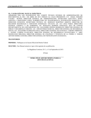 24 de Septiembre de 2015 GACETA OFICIAL DEL DISTRITO FEDERAL 175
IX.- VALIDACIÓN DEL MANUAL ESPECÍFICO
APROBADO POR LOS INTEGRANTES DEL COMITÉ TÉCNICO INTERNO DE ADMINISTRACIÓN DE
DOCUMENTOS, EL DÍA 1 DE ABRIL DE 2015. FIRMAN AL CALCE PRESIDENTE. C.P. ÁNGEL EMIGDIO
VALDÉZ MUÑOZ, DIRECTOR GENERAL DE ADMINISTRACIÓN. SECRETARIA EJECUTIVA, MTRA.
CRISTINA I. HERNANDEZ LÓPEZ, SUBDIRECTORA DE TRANSPARENCIA, INTEGRACIÓN NORMATIVA Y
DERECHOS HUMANOS. SECRETARIO TÉCNICO, LIC. RODOLFO MARTÍNEZ ARROYO, DIRECTOR DE
RECURSOS MATERIALES Y SERVICIOS GENERALES. VOCALES: LIC. ELY CRUZ PEREZ, DIRECTORA
GENERAL JURIDICA Y DE GOBIERNO; LIC. ROSALINA BARRIOS GONZÁLEZ, JEFA DE UNIDAD
DEPARTAMENTAL DE CONTABILIDAD; ING. ALEJANDRO ZEPEDA RODRIGUEZ, DIRECTOR GENERAL DE
OBRAS Y DESARROLLO URBANO; LIC. EFRAIN PEREZ MARCIAL, DIRECTOR GENERAL DE DESARROLLO
SOCIAL; LIC. ALEJANDRA FLORES BAUTISTA, DIRECTORA GENERAL DE ECOLOGIA Y MEDIO AMBIENTE;
C. DANIEL CAMPOS PLANCARTE, DIRECTOR GENERAL DE DESARROLLO SUSTENTABLE; C. ABEL
MANDUJANO MIRANDA, DIRECTOR GENERAL DE COLONIAS Y TENENCIA DE LA TIERRA C. SERGIO
ARTURO SIERRA SANCHEZ, DIRECTOR GENERAL DE PARTICIPACION CIUDADANA.
TRANSITORIOS
PRIMERO.- Publíquese en la Gaceta Oficial del Distrito Federal
SEGUNDO.- Este Manual entrará en vigor al día siguiente de su publicación.
La Magdalena Contreras, D. F., a 11 de Septiembre de 2015.
(Firma)
_________________________________________________
MTRO. FÉLIX ARTURO MEDINA PADILLA
JEFE DELEGACIONAL
 