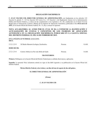 176 GACETA OFICIAL DEL DISTRITO FEDERAL 24 de Septiembre de 2015
DELEGACIÓN XOCHIMILCO
C. JUAN VILCHIS CID, DIRECTOR GENERAL DE ADMINISTRACIÓN, con fundamento en los artículos 122
fracción II, párrafo 5°, 122 bis fracción XVI inciso b) y 125 fracción I, del Reglamento Interior de la Administración
Pública del Distrito Federal, y a efecto de dar cumplimiento a los Capítulos I, II y III, establecidos en el Título II de las
Reglas para la Autorización, Control y Manejo de los Ingresos de Aplicación Automática, publicadas el día 20 de enero de
2015, en la Gaceta Oficial del Distrito Federal, No. 13, doy a conocer la siguiente:
NOTA ACLARATORIA AL AVISO POR EL CUAL SE DA A CONOCER LA RATIFICACIÓN Y
ACTUALIZACIÓN DE CUOTAS Y CONCEPTOS DE LOS INGRESOS DE APLICACIÓN
AUTOMÁTICA EN LA DELEGACIÓN XOCHIMILCO, PUBLICADO EN LA GACETA OFICIAL
DEL DISTRITO FEDERAL EL DÍA 16 DE FEBRERO DE 2015.
EN LA PÁGINA 63 NUMERAL 2.3.2.1.2.9.3.
DICE:
2.3.2.1.2.9.3 XI Medio Maratón Ecológico Xochimilco Persona 116.00
DEBE DECIR:
2.3.2.1.2.9.3 Carrera Atlética La Flor más Bella del Ejido Persona 116.00
TRANSITORIOS
Primero: Publíquese en la Gaceta Oficial del Distrito Federal para su debida observancia y aplicación.
Segundo: La presente Nota Aclaratoria entrará en vigor el día hábil siguiente a su publicación en la Gaceta Oficial del
Distrito Federal.
México Distrito Federal, a los treinta y un días del mes de agosto de dos mil quince.
EL DIRECTOR GENERAL DE ADMINISTRACIÓN
(Firma)
C. JUAN VILCHIS CID
 