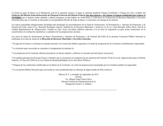 La forma de pago de Bases en la Delegación será de la siguiente manera: el pago se realizará mediante Cheque Certificado o Cheque de Caja a nombre del
Gobierno del Distrito Federal/Secretaría de Finanzas/Tesorería del Distrito Federal (sin abreviaturas y sin rebasar el espacio establecido para colocar el
NOMBRE) por el importe arriba señalado y deberá entregarse en días hábiles de 10:00 horas a 15:00 horas en la Dirección de Recursos Materiales y Servicios
Generales para que se extienda al interesado el correspondiente Recibo de Pago de Bases y se proceda a la entrega de las mismas.
Las únicas autoridades delegacionales facultadas para desahogar los procedimientos de la Junta de Aclaraciones; de Presentación y Apertura de Propuestas y de
Emisión del Fallo, serán el Lic. Bernardo Rodríguez Aguirre, Subdirector de Recursos Materiales y Archivos y/o la Lic. Clara Berzabet Alfaro Pérez, Jefa de la
Unidad Departamental de Adquisiciones. Estarán en estos Actos servidores públicos adscritos a la (s) área (s) requirente (s) para tomar actuaciones en lo
concerniente a la evaluación cuantitativa y cualitativa de las proposiciones técnicas.
Los actos de Junta de Aclaraciones de Bases, Presentación y Apertura de Propuestas y de Emisión del Fallo de la presente Licitación Pública Nacional se
celebrarán en la Sala de Juntas de la Dirección de Recursos Materiales y Servicios Generales.
* El pago de los bienes se realizará en moneda nacional a los treinta días hábiles siguientes a la fecha de aceptación de la (s) factura (s) debidamente requisitadas.
* La licitación aquí convocada no considera el otorgamiento de anticipo (s).
* Las propuestas de los licitantes deberán presentarse en idioma español y ofertarse en moneda nacional (pesos mexicanos).
* No podrán participar las Personas Físicas o Morales que se encuentren en cualquiera de los supuestos del Artículo 39 de la Ley de Adquisiciones para el Distrito
Federal y 47 fracción XXIII de la Ley Federal de Responsabilidades de los Servidores Públicos.
* Ninguna de las condiciones establecidas en las Bases de la Licitación, así como las proposiciones presentadas por los licitantes podrán ser negociadas.
* La Licitación Pública Nacional aquí convocada no está considerada bajo la cobertura de algún tratado de libre comercio.
México D. F. a veintidós de septiembre de 2015
(Firma)
Lic. Miguel Ángel García Silva
Director General de Administración de la
Delegación Gustavo A. Madero
 
