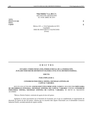 180 GACETA OFICIAL DEL DISTRITO FEDERAL 24 de Septiembre de 2015
“P&J MODA” S.A. DE C.V.
BALANCE DE LIQUIDACION
AL 10 DE ABRIL DE 2014
Activo
Efectivo en caja 0
Pasivo
Capital 0
México, D.F., a 10 de Septiembre de 2015.
Liquidador
JOSE DE JESUS MATA VALENCIANO
(Firma)
E D I C T O S
ESTADOS UNIDOS MEXICANOS, PODER JUDICIAL DE LA FEDERACIÓN,
JUZGADO TERCERO DE DISTRITO EN MATERIA CIVIL EN EL DISTRITO FEDERAL.
EDICTO:
PARA EMPLAZAR A:
CONSORCIO INDUSTRIAL SIMTRA, SOCIEDAD ANÓNIMA DE
CAPITAL VARIABLE.
QUE EN LOS AUTOS DEL JUICIO EJECUTIVO MERCANTIL 31/2015-V, SEGUIDO POR IMPULSORA
DE DESARROLLO INTEGRAL, SOCIEDAD ANÓNIMA DE CAPITAL VARIABLE CONTRA CONSORCIO
INDUSTRIAL SIMTRA, SOCIEDAD ANÓNIMA DE CAPITAL VARIABLE, SE DICTÓ EL SIGUIENTE
ACUERDO:
“México, Distrito Federal, veintisiete de agosto de dos mil quince.
Agréguese el oficio proveniente de la Secretaría de Economía, por el que en cumplimiento al requerimiento de
dieciocho de agosto de dos mil quince, informa que no encontró dato alguno relacionado con el demandado Consorcio
Industrial Simtra, sociedad anónima de capital variable.
 