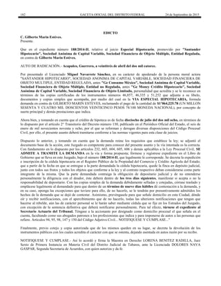 182 GACETA OFICIAL DEL DISTRITO FEDERAL 24 de Septiembre de 2015
EDICTO
C. Gilberto Marin Estéves.
Presente.
Que en el expediente número 188/2014-II, relativo al juicio Especial Hipotecario, promovido por "Santander
Hipotecario", Sociedad Anónima de Capital Variable, Sociedad Financiera de Objeto Múltiple, Entidad Regulada,
en contra de Gilberto Marin Estéves.
AUTO DE RADICACIÓN.- Acapulco, Guerrero, a veintitrés de abril del dos mil catorce.
Por presentado el Licenciado Miguel Navarrete Sánchez, en su carácter de apoderado de la persona moral actora
"SANTANDER HIPOTECARIO", SOCIEDAD ANONIMA DE CAPITAL VARIABLE, SOCIEDAD FINANCIERA DE
OBJETO MULTIPLE, ENTIDAD REGULADA, antes "Ge Consumo México", Sociedad Anónima de Capital Variable,
Sociedad Financiera de Objeto Múltiple, Entidad no Regulada, antes "Ge Money Crédito Hipotecario", Sociedad
Anónima de Capital Variable, Sociedad Financiera de Objeto Limitado, personalidad que acredita y se le reconoce en
términos de las copias certificadas de los instrumentos números 46,857, 46,335 y 51,252 que adjunta a su libelo,
documentos y copias simples que acompaña, por medio del cual en la VIA ESPECIAL HIPOTECARIA, formula
demanda en contra de GILBERTO MARIN ESTEVES, reclamando el pago de la cantidad de $1’064,225.78 (UN MILLON
SESENTA Y CUATRO MIL DOSCIENTOS VEINTICINCO PESOS 78/100 MONEDA NACIONAL), por concepto de
suerte principal y demás prestaciones que indica.
Ahora bien, y tomando en cuenta que el crédito de hipoteca es de fecha dieciocho de julio del dos mil ocho, en términos de
lo dispuesto por el artículo 2° Transitorio del Decreto número 130, publicado en el Periódico Oficial del Estado, el seis de
enero de mil novecientos noventa y ocho, por el que se reforman y derogan diversas disposiciones del Código Procesal
Civil, por ello, el presente asunto deberá tramitarse conforme a las normas vigentes para esta clase de juicios.
Dispuesto lo anterior, y tomando en cuenta que la demanda reúne los requisitos que establece la ley; se adjuntó el
documento base de la acción, este Juzgado es competente para conocer del presente asunto y la vía intentada es la correcta.
Con fundamento en lo dispuesto por los artículos 232, 603, 604, 605, 606 y demás aplicables a la Ley Procesal Civil, SE
ADMITE A TRAMITE LA DEMANDA en la vía y forma propuesta; fórmese y regístrese expediente en el Libro de
Gobierno que se lleva en este Juzgado, bajo el número 188/2014-II, que legalmente le corresponde. Se decreta la expedición
e inscripción de la cédula hipotecaria en el Registro Público de la Propiedad del Comercio y Crédito Agrícola del Estado;
que a partir de la fecha en que se entregue a la parte demandada la cédula hipotecaria, quede la finca en depósito judicial,
junto con todos sus frutos y todos los objetos que conforme a la ley y al contrato respectivo deban considerarse como parte
integrante de la misma. Que la parte demandada contraiga la obligación de depositario judicial y de no entenderse
personalmente la diligencia con el deudor, éste deberá dentro de los tres días siguientes, manifestar si acepta o no la
responsabilidad de depositario. Con las copias simples de la demanda debidamente selladas y cotejadas, córrase traslado y
emplácese legalmente al demandado para que dentro de un término de nueve días hábiles dé contestación a la demanda, y
en su caso, oponga las excepciones que tuviere para ello, de no hacerlo, se le tendrán por presuntivamente admitidos los
hechos de la demanda que se dejó de contestar. Asimismo, prevéngasele para que señale domicilio en esta Ciudad, dónde
oír y recibir notificaciones, con el apercibimiento que de no hacerlo, todas las ulteriores notificaciones que tengan que
hacerse al rebelde, aún las de carácter personal se le harán saber mediante cédula que se fije en los Estrados del Juzgado,
con excepción de la sentencia definitiva que deberá notificarse personalmente. Para tal efecto, túrnese el expediente al
Secretario Actuario del Tribunal. Téngase a la accionante por designado como domicilio procesal el que señala en el
cuenta, facultando como sus abogados patronos a los profesionistas que indica y para imponerse de autos a las personas que
refiere. Artículos 94, 95, 98, 147 y 150 del Código Adjetivo Civil... NOTIFIQUESE Y CUMPLASE..."
Finalmente, previo cotejo y copia autorizada que de los mismos queden en su lugar, se decreta la devolución de los
instrumentos públicos con los cuales acredita el carácter con que se ostenta, dejando asentada en autos razón por su recibo.
NOTIFIQUESE Y CUMPLASE.- Así lo acordó y firma la Maestra en Derecho LORENA BENITEZ RADILLA, Juez
Sexto de Primera Instancia en Materia Civil del Distrito Judicial de Tabares, ante la Licenciada DOLORES NAVA
GASPAR, Segunda Secretaria de Acuerdos, con quien autoriza y da fe.
 