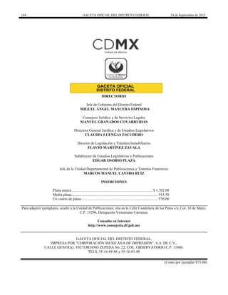 184 GACETA OFICIAL DEL DISTRITO FEDERAL 24 de Septiembre de 2015
DIRECTORIO
Jefe de Gobierno del Distrito Federal
MIGUEL ÁNGEL MANCERA ESPINOSA
Consejero Jurídico y de Servicios Legales
MANUEL GRANADOS COVARRUBIAS
Directora General Jurídica y de Estudios Legislativos
CLAUDIA LUENGAS ESCUDERO
Director de Legislación y Trámites Inmobiliarios
FLAVIO MARTÍNEZ ZAVALA
Subdirector de Estudios Legislativos y Publicaciones
EDGAR OSORIO PLAZA
Jefe de la Unidad Departamental de Publicaciones y Trámites Funerarios
MARCOS MANUEL CASTRO RUIZ
INSERCIONES
Plana entera...................................................................................... $ 1,702.00
Media plana............................................................................................ 915.50
Un cuarto de plana ................................................................................. 570.00
Para adquirir ejemplares, acudir a la Unidad de Publicaciones, sita en la Calle Candelaria de los Patos s/n, Col. 10 de Mayo,
C.P. 15290, Delegación Venustiano Carranza.
Consulta en Internet
http://www.consejeria.df.gob.mx
GACETA OFICIAL DEL DISTRITO FEDERAL,
IMPRESA POR “CORPORACIÓN MEXICANA DE IMPRESIÓN”, S.A. DE C.V.,
CALLE GENERAL VICTORIANO ZEPEDA No. 22, COL. OBSERVATORIO C.P. 11860.
TELS. 55-16-85-86 y 55-16-81-80
(Costo por ejemplar $73.00)
 