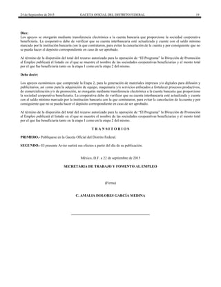 24 de Septiembre de 2015 GACETA OFICIAL DEL DISTRITO FEDERAL 19
Dice:
Los apoyos se otorgarán mediante transferencia electrónica a la cuenta bancaria que proporcione la sociedad cooperativa
beneficiaria. La cooperativa debe de verificar que su cuenta interbancaria esté actualizada y cuente con el saldo mínimo
marcado por la institución bancaria con la que contrataron, para evitar la cancelación de la cuenta y por consiguiente que no
se pueda hacer el depósito correspondiente en caso de ser aprobado.
Al término de la dispersión del total del recurso autorizado para la operación de “El Programa” la Dirección de Promoción
al Empleo publicará el listado en el que se muestre el nombre de las sociedades cooperativas beneficiarias y el monto total
por el que fue beneficiaria tanto en la etapa 1 como en la etapa 2 del mismo.
Debe decir:
Los apoyos económicos que comprende la Etapa 2, para la generación de materiales impresos y/o digitales para difusión y
publicitarios, así como para la adquisición de equipo, maquinaria y/o servicios enfocados a fortalecer procesos productivos,
de comercialización y/o de promoción, se otorgarán mediante transferencia electrónica a la cuenta bancaria que proporcione
la sociedad cooperativa beneficiaria. La cooperativa debe de verificar que su cuenta interbancaria esté actualizada y cuente
con el saldo mínimo marcado por la institución bancaria con la que contrataron, para evitar la cancelación de la cuenta y por
consiguiente que no se pueda hacer el depósito correspondiente en caso de ser aprobado.
Al término de la dispersión del total del recurso autorizado para la operación de “El Programa” la Dirección de Promoción
al Empleo publicará el listado en el que se muestre el nombre de las sociedades cooperativas beneficiarias y el monto total
por el que fue beneficiaria tanto en la etapa 1 como en la etapa 2 del mismo.
T R A N S I T O R I O S
PRIMERO.- Publíquese en la Gaceta Oficial del Distrito Federal.
SEGUNDO.- El presente Aviso surtirá sus efectos a partir del día de su publicación.
México, D.F. a 22 de septiembre de 2015
SECRETARIA DE TRABAJO Y FOMENTO AL EMPLEO
(Firma)
C. AMALIA DOLORES GARCÍA MEDINA
 