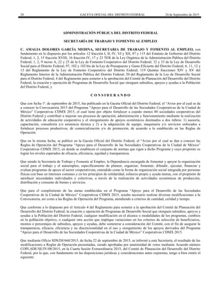 20 GACETA OFICIAL DEL DISTRITO FEDERAL 24 de Septiembre de 2015
ADMINISTRACIÓN PÚBLICA DEL DISTRITO FEDERAL
SECRETARÍA DE TRABAJO Y FOMENTO AL EMPLEO
C. AMALIA DOLORES GARCÍA MEDINA, SECRETARIA DE TRABAJO Y FOMENTO AL EMPLEO, con
fundamento en lo dispuesto por los artículos 12 fracción I, II, IV, VI y XII, 87 y 115 del Estatuto de Gobierno del Distrito
Federal; 1, 2, 15 fracción XVIII, 16 fracción IV, 17 y 23 TER de la Ley Orgánica de la Administración Pública del Distrito
Federal; 1, 2, 9 inciso A, 22 y 23 de la Ley de Fomento Cooperativo del Distrito Federal; 32 y 33 de la Ley de Desarrollo
Social para el Distrito Federal; 97, 102 y 102 bis de la Ley de Presupuesto y Gasto Eficiente del Distrito Federal; 6, 11, 12 y
13 del Reglamento de la Ley de Fomento Cooperativo del Distrito Federal; 119 Quintus fracciones XIV y XV del
Reglamento Interior de la Administración Pública del Distrito Federal; 50 del Reglamento de la Ley de Desarrollo Social
para el Distrito Federal; 4 del Reglamento para someter a la aprobación del Comité de Planeación del Desarrollo del Distrito
Federal, la creación y operación de Programas de Desarrollo Social que otorguen subsidios, apoyos y ayudas a la Población
del Distrito Federal, y
C O N S I D E R A N D O
Que con fecha 1º. de septiembre de 2015, fue publicado en la Gaceta Oficial del Distrito Federal, el “Aviso por el cual se da
a conocer la Convocatoria 2015 del Programa “Apoyo para el Desarrollo de las Sociedades Cooperativas de la Ciudad de
México” Cooperativas CDMX 2015, el cual tiene por objeto fortalecer a cuando menos 80 sociedades cooperativas del
Distrito Federal y contribuir a mejorar sus procesos de operación, administración y funcionamiento mediante la realización
de actividades de educación cooperativa y el otorgamiento de apoyos económicos destinados a dos rubros: 1) asesoría,
capacitación, consultoría y/o asistencia técnica y 2) a la adquisición de equipo, maquinaria y/o servicios enfocados a
fortalecer procesos productivos, de comercialización y/o de promoción, de acuerdo a lo establecido en las Reglas de
Operación.
Que en la misma fecha, se publicó en la Gaceta Oficial del Distrito Federal, el “Aviso por el cual se dan a conocer las
Reglas de Operación del Programa “Apoyo para el Desarrollo de las Sociedades Cooperativas de la Ciudad de México”
Cooperativas CDMX 2015, en donde se establecen el conjunto de normas que rigen a dicho Programa y cuyo propósito es
lograr los niveles esperados de eficacia, eficiencia, equidad y transparencia.
Que siendo la Secretaría de Trabajo y Fomento al Empleo, la Dependencia encargada de fomentar y apoyar la organización
social para el trabajo y el autoempleo, específicamente de planear, organizar, fomentar, difundir, ejecutar, financiar y
evaluar programas de apoyo al sector cooperativista, entendido como la forma de organización social integrada por personas
físicas con base en intereses comunes y en los principios de solidaridad, esfuerzo propio y ayuda mutua, con el propósito de
satisfacer necesidades individuales y colectivas, a través de la realización de actividades económicas de producción,
distribución y consumo de bienes y servicios.
Que para el cumplimiento de las metas establecidas en el Programa “Apoyo para el Desarrollo de las Sociedades
Cooperativas de la Ciudad de México” Cooperativas CDMX 2015, resulta necesario realizar diversas modificaciones a la
Convocatoria, así como a las Reglas de Operación del Programa, atendiendo a criterios de cantidad, calidad y tiempo.
Que conforme a lo dispuesto por el Artículo 4 del Reglamento para someter a la aprobación del Comité de Planeación del
Desarrollo del Distrito Federal, la creación y operación de Programas de Desarrollo Social que otorguen subsidios, apoyos y
ayudas a la Población del Distrito Federal, cualquier modificación en el alcance o modalidades de los programas, cambios
en la población objetivo, o cualquier otra acción que implique variaciones en los criterios de selección de beneficiarios,
montos o porcentajes de subsidios, apoyos y ayudas, debe someterse a consideración del Comité, con el fin de asegurar la
transparencia, eficacia, eficiencia y no discrecionalidad en el uso y otorgamiento de los apoyos derivados del Programa
“Apoyo para el Desarrollo de las Sociedades Cooperativas de la Ciudad de México” Cooperativas CDMX 2015.
Que mediante Oficio SDS/DJ/660/2015, de fecha 22 de septiembre de 2015, se informó a esta Secretaría, el resultado de las
modificaciones a Reglas de Operación presentadas, siendo aprobadas por unanimidad de votos mediante Acuerdo número
COPLADE/SE/IV/08/2015, en la Cuarta Sesión Extraordinaria 2015, del Comité de Planeación del Desarrollo del Distrito
Federal, por lo que, con fundamento en las disposiciones jurídicas y consideraciones antes expuestas, tengo a bien emitir el
siguiente:
 