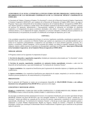 24 de Septiembre de 2015 GACETA OFICIAL DEL DISTRITO FEDERAL 21
AVISO POR EL CUAL SE DA A CONOCER LA CONVOCATORIA 2015 DEL PROGRAMA “APOYO PARA EL
DESARROLLO DE LAS SOCIEDADES COOPERATIVAS DE LA CIUDAD DE MÉXICO” COOPERATIVAS
CDMX 2015.
La Secretaría de Trabajo y Fomento al Empleo (“La Secretaría”), a través de la Dirección General de Empleo, Capacitación
y Fomento Cooperativo (DGECyFC), por conducto de la Dirección de Promoción al Empleo (DPE) tiene a su cargo el
Programa “Apoyo para el Desarrollo de las Sociedades Cooperativas de la Ciudad de México” (Cooperativas CDMX 2015),
cuyo objetivo general es: Fortalecer a cuando menos 100 sociedades cooperativas del Distrito Federal y contribuir a mejorar
sus procesos de operación, administración y funcionamiento mediante la realización de actividades de educación
cooperativa y el otorgamiento de apoyos económicos destinados a dos rubros: 1) asesoría, capacitación, consultoría y/o
asistencia técnica y 2) a la adquisición de equipo, maquinaria y/o servicios enfocados a fortalecer procesos productivos, de
comercialización y/o de promoción, de acuerdo a lo establecido en las Reglas de Operación; por lo cual:
CONVOCA
A las sociedades cooperativas de producción de bienes y/o servicios, legalmente constituidas, actualmente en operación, con
domicilio fiscal, social y comercial en el Distrito Federal, que cuenten con experiencia en la actividad productiva que se
realiza en la cooperativa, principalmente a cooperativas con actividades en el sector primario (agrícolas, acuícolas, etc.),
turístico y ecoturístico, cultural, transporte, y de la economía del cuidado, con énfasis en aquellas integradas por jóvenes,
indígenas, mujeres, adultos mayores y/o personas con discapacidad, a participar en el Programa: Apoyo para el Desarrollo
de las Sociedades Cooperativas de la Ciudad de México (Cooperativas CDMX 2015).
TIPOS DE APOYOS
El Programa contará con los siguientes 4 componentes de apoyo:
1. Servicio de educación y capacitación cooperativa, brindado por instructores seleccionados por “La Secretaría” a través
de la Dirección de Promoción al Empleo.
2. Servicios de asesoría, capacitación, consultoría y/o asistencia técnica especializada orientadas a cada nivel de
desarrollo de las beneficiarias, y que serán brindados por “La Institución de Asistencia Técnica”.
3. Apoyos económicos a las cooperativas beneficiarias para la generación de materiales impresos y/o digitales para difusión
y publicitarios.
4. Apoyos económicos a las cooperativas beneficiarias para adquisición de equipo, maquinaria y/o servicios enfocados a
fortalecer procesos productivos, de comercialización y/o de promoción.
PRESUPUESTO
Para la operación del Programa se cuenta con un presupuesto disponible de $36,213,500.00 (Treinta y seis millones
doscientos trece mil quinientos Pesos 00/100 M.N.) a ejercerse en dos etapas:
CONCEPTOS Y MONTOS DE APOYO.
ETAPA 1. COMPRENDE: CURSO DE EDUCACIÓN COOPERATIVA Y OTORGAMIENTO DEL PRIMER APOYO
ECONÓMICO PARA CAPACITACIÓN, CONSULTORÍA Y ASISTENCIA TÉCNICA.
En esta etapa se realizará la primer ministración de recursos a la cooperativa beneficiaria, por un monto equivalente de hasta
$80,000.00, (Ochenta mil pesos 00/100 M.N.) que será entregado mediante la “Constancia de Apoyo” emitida por “La
Secretaría”, misma que deberá ser canjeada por los servicios de asesoría, capacitación, consultoría y/o asistencia técnica
especializada, ofrecidos por “La Institución de Asistencia Técnica”, a fin de que en esta etapa cada cooperativa genere e
implemente su propio Modelo Organizacional, Modelo de Negocio, Sistema de Gestión y Propuesta de Desarrollo
tecnológico, mismos que constituyen el denominado Plan de Fortalecimiento Cooperativo que se menciona en las presentes
reglas de operación.
 