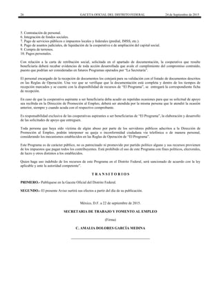 26 GACETA OFICIAL DEL DISTRITO FEDERAL 24 de Septiembre de 2015
5. Contratación de personal.
6. Integración de fondos sociales.
7. Pago de servicios públicos e impuestos locales y federales (predial, IMSS, etc.).
8. Pago de asuntos judiciales, de liquidación de la cooperativa o de ampliación del capital social.
9. Compra de terrenos.
10. Pagos personales.
Con relación a la carta de retribución social, solicitada en el apartado de documentación, la cooperativa que resulte
beneficiaria deberá recabar evidencias de toda acción desarrollada que avale el cumplimiento del compromiso contraído,
puesto que podrían ser consideradas en futuros Programas operados por “La Secretaría”.
El personal encargado de la recepción de documentos los cotejará para su validación con el listado de documentos descritos
en las Reglas de Operación. Una vez que se verifique que la documentación está completa y dentro de los tiempos de
recepción marcados y se cuente con la disponibilidad de recursos de “El Programa”, se entregará la correspondiente ficha
de recepción.
En caso de que la cooperativa aspirante a ser beneficiaria deba acudir en repetidas ocasiones para que su solicitud de apoyo
sea recibida en la Dirección de Promoción al Empleo, deberá ser atendida por la misma persona que le atendió la ocasión
anterior, siempre y cuando acuda con el respectivo comprobante.
Es responsabilidad exclusiva de las cooperativas aspirantes a ser beneficiarias de “El Programa”, la elaboración y desarrollo
de las solicitudes de apoyo que entreguen.
Toda persona que haya sido víctima de algún abuso por parte de los servidores públicos adscritos a la Dirección de
Promoción al Empleo, podrán interponer su queja o inconformidad ciudadana vía telefónica o de manera personal,
considerando los mecanismos establecidos en las Reglas de Operación de “El Programa”.
Este Programa es de carácter público, no es patrocinado ni promovido por partido político alguno y sus recursos provienen
de los impuestos que pagan todos los contribuyentes. Está prohibido el uso de este Programa con fines políticos, electorales,
de lucro y otros distintos a los establecidos.
Quien haga uso indebido de los recursos de este Programa en el Distrito Federal, será sancionado de acuerdo con la ley
aplicable y ante la autoridad competente”.
T R A N S I T O R I O S
PRIMERO.- Publíquese en la Gaceta Oficial del Distrito Federal.
SEGUNDO.- El presente Aviso surtirá sus efectos a partir del día de su publicación.
México, D.F. a 22 de septiembre de 2015.
SECRETARIA DE TRABAJO Y FOMENTO AL EMPLEO
(Firma)
C. AMALIA DOLORES GARCÍA MEDINA
 