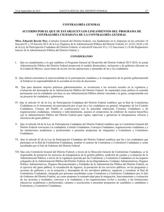 24 de Septiembre de 2015 GACETA OFICIAL DEL DISTRITO FEDERAL 27
CONTRALORÍA GENERAL
ACUERDO POR EL QUE SE ESTABLECEN LOS LINEAMIENTOS DEL PROGRAMA DE
CONTRALORÍA CIUDADANA DE LA CONTRALORÍA GENERAL
Mtro. Eduardo Rovelo Pico, Contralor General del Distrito Federal, con fundamento en lo dispuesto en los artículos 16
fracción IV y 34 fracción XLV de la Ley Orgánica de la Administración Pública del Distrito Federal; 61, 62,63, 64,65 y 66
de la Ley de Participación Ciudadana del Distrito Federal; el artículo28 fracción VI y 112 fracciones I y II del Reglamento
Interior de la Administración Pública del Distrito Federal, y
CONSIDERANDO
I. Que en cumplimiento a lo que establece el Programa General de Desarrollo del Distrito Federal 2013-2018, la actual
Administración Pública del Distrito Federal promoverá el modelo democrático, incluyente y de gobierno eficiente en
la Ciudad de México, cuyas bases de acción son las aspiraciones y demandas de las y los ciudadanos.
II. Que deberá estimularse la transversalidad en la participación ciudadana y la transparencia de la gestión gubernamental
al fortalecer la responsabilidad de la sociedad en la toma de decisiones.
III. Que para alcanzar mejores prácticas gubernamentales, se involucrará a los sectores sociales en la vigilancia y
evaluación del desempeño de la Administración Pública del Distrito Federal. Se mantendrá como política la consulta
permanente con la ciudadanía con base en una Administración Pública abierta vinculada a la gente, comprometida con
un proyecto de ciudadanía y gobernanza.
IV. Que el artículo 61 de la Ley de Participación Ciudadana del Distrito Federal establece que la Red de Contralorías
Ciudadanas es el instrumento de participación por el que las y los ciudadanos en general, integrantes de los Comités
Ciudadanos, Consejo del Pueblo en coadyuvancia con la autoridad tradicional, Consejos Ciudadanos y de
organizaciones ciudadanas, voluntaria e individualmente, asumen el compromiso de colaborar de manera honorífica
con la Administración Pública del Distrito Federal para vigilar, supervisar y garantizar la transparencia, eficacia y
eficiencia del gasto público.
V. Que el artículo 64 de la Ley de Participación Ciudadana del Distrito Federal establece que la Contraloría General del
Distrito Federal convocará a la ciudadanía, Comités Ciudadanos, Consejos Ciudadanos, organizaciones ciudadanas y a
las instituciones académicas y profesionales a presentar propuestas de integrantes a Contraloras y Contralores
Ciudadanos.
VI. Que el artículo 62 de la Ley de Participación Ciudadana del Distrito Federal establece que las y los ciudadanos que
participen en la Red de Contralorías Ciudadanas, tendrán el carácter de Contraloras y Contralores Ciudadanos y serán
acreditados por el Jefe de Gobierno del Distrito Federal.
VII. Que esta Contraloría General del Distrito Federal, a través de la Dirección General de Contralorías Ciudadanas, es la
responsable de promover los procesos de transparencia de la gestión pública, rendición de cuentas y evaluación de la
Administración Pública, a través de la vigilancia ejercida por las Contraloras y Contralores Ciudadanos en los órganos
colegiados de la Administración Pública del Distrito Federal, de las Dependencias, Unidades Administrativas, Órganos
Político Administrativos, Órganos Desconcentrados y Entidades de la Administración Pública del Distrito Federal, en
el ejercicio del gasto público, la recaudación de ingresos, la prestación de los servicios públicos, en los programas y
acciones de gobierno y en la actuación y desempeño de los servidores públicos; organizar y coordinar la Red de
Contralorías Ciudadanas, integrada por personas acreditadas como Contraloras y Contralores Ciudadanos por el Jefe
de Gobierno del Distrito Federal, así como proponer la normatividad para la integración, funcionamiento y evaluación
de sus acciones y resultados; convocar a la ciudadanía, a las organizaciones civiles y sociales, a las instituciones
educativas, académicas y profesionales, cámaras y asociaciones a presentar propuestas de candidatos y candidatas a
Contraloras y Contralores Ciudadanos.
 