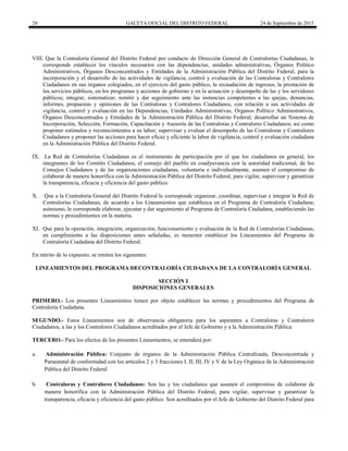 28 GACETA OFICIAL DEL DISTRITO FEDERAL 24 de Septiembre de 2015
VIII. Que la Contraloría General del Distrito Federal por conducto de Dirección General de Contralorías Ciudadanas, le
corresponde establecer los vínculos necesarios con las dependencias, unidades administrativas, Órganos Político
Administrativos, Órganos Desconcentrados y Entidades de la Administración Pública del Distrito Federal, para la
incorporación y el desarrollo de las actividades de vigilancia, control y evaluación de las Contraloras y Contralores
Ciudadanos en sus órganos colegiados, en el ejercicio del gasto público, la recaudación de ingresos, la prestación de
los servicios públicos, en los programas y acciones de gobierno y en la actuación y desempeño de las y los servidores
públicos; integrar, sistematizar, remitir y dar seguimiento ante las instancias competentes a las quejas, denuncias,
informes, propuestas y opiniones de las Contraloras y Contralores Ciudadanos, con relación a sus actividades de
vigilancia, control y evaluación en las Dependencias, Unidades Administrativas, Órganos Político Administrativos,
Órganos Desconcentrados y Entidades de la Administración Pública del Distrito Federal; desarrollar un Sistema de
Incorporación, Selección, Formación, Capacitación y Asesoría de las Contraloras y Contralores Ciudadanos; así como
proponer estímulos y reconocimientos a su labor; supervisar y evaluar el desempeño de las Contraloras y Contralores
Ciudadanos y proponer las acciones para hacer eficaz y eficiente la labor de vigilancia, control y evaluación ciudadana
en la Administración Pública del Distrito Federal.
IX. La Red de Contralorías Ciudadanas es el instrumento de participación por el que los ciudadanos en general, los
integrantes de los Comités Ciudadanos, el consejo del pueblo en coadyuvancia con la autoridad tradicional, de los
Consejos Ciudadanos y de las organizaciones ciudadanas, voluntaria e individualmente, asumen el compromiso de
colaborar de manera honorífica con la Administración Pública del Distrito Federal, para vigilar, supervisar y garantizar
la transparencia, eficacia y eficiencia del gasto público.
X. Que a la Contraloría General del Distrito Federal le corresponde organizar, coordinar, supervisar e integrar la Red de
Contralorías Ciudadanas, de acuerdo a los Lineamientos que establezca en el Programa de Contraloría Ciudadana;
asimismo, le corresponde elaborar, ejecutar y dar seguimiento al Programa de Contraloría Ciudadana, estableciendo las
normas y procedimientos en la materia.
XI. Que para la operación, integración, organización, funcionamiento y evaluación de la Red de Contralorías Ciudadanas,
en cumplimiento a las disposiciones antes señaladas, es menester establecer los Lineamientos del Programa de
Contraloría Ciudadana del Distrito Federal.
En mérito de lo expuesto, se emiten los siguientes:
LINEAMIENTOS DEL PROGRAMA DECONTRALORÍA CIUDADANA DE LA CONTRALORÍA GENERAL
SECCIÓN I
DISPOSICIONES GENERALES
PRIMERO.- Los presentes Lineamientos tienen por objeto establecer las normas y procedimientos del Programa de
Contraloría Ciudadana.
SEGUNDO.- Estos Lineamientos son de observancia obligatoria para los aspirantes a Contraloras y Contralores
Ciudadanos, a las y los Contralores Ciudadanos acreditados por el Jefe de Gobierno y a la Administración Pública.
TERCERO.- Para los efectos de los presentes Lineamientos, se entenderá por:
a. Administración Pública: Conjunto de órganos de la Administración Pública Centralizada, Desconcentrada y
Paraestatal de conformidad con los artículos 2 y 3 fracciones I, II, III, IV y V de la Ley Orgánica de la Administración
Pública del Distrito Federal
b. Contraloras y Contralores Ciudadanos: Son las y los ciudadanos que asumen el compromiso de colaborar de
manera honorífica con la Administración Pública del Distrito Federal, para vigilar, supervisar y garantizar la
transparencia, eficacia y eficiencia del gasto público. Son acreditados por el Jefe de Gobierno del Distrito Federal para
 