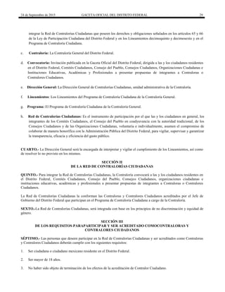 24 de Septiembre de 2015 GACETA OFICIAL DEL DISTRITO FEDERAL 29
integrar la Red de Contralorías Ciudadanas que poseen los derechos y obligaciones señalados en los artículos 65 y 66
de la Ley de Participación Ciudadana del Distrito Federal y en los Lineamientos decimoquinto y decimosexto y en el
Programa de Contraloría Ciudadana.
c. Contraloría: La Contraloría General del Distrito Federal.
d. Convocatoria: Invitación publicada en la Gaceta Oficial del Distrito Federal, dirigida a las y los ciudadanos residentes
en el Distrito Federal, Comités Ciudadanos, Consejo del Pueblo, Consejos Ciudadanos, Organizaciones Ciudadanas e
Instituciones Educativas, Académicas y Profesionales a presentar propuestas de integrantes a Contraloras o
Contralores Ciudadanos.
e. Dirección General: La Dirección General de Contralorías Ciudadanas, unidad administrativa de la Contraloría.
f. Lineamientos: Los Lineamientos del Programa de Contraloría Ciudadana de la Contraloría General.
g. Programa: El Programa de Contraloría Ciudadana de la Contraloría General.
h. Red de Contralorías Ciudadanas: Es el instrumento de participación por el que las y los ciudadanos en general, los
integrantes de los Comités Ciudadanos, el Consejo del Pueblo en coadyuvancia con la autoridad tradicional, de los
Consejos Ciudadanos y de las Organizaciones Ciudadanas, voluntaria e individualmente, asumen el compromiso de
colaborar de manera honorífica con la Administración Pública del Distrito Federal, para vigilar, supervisar y garantizar
la transparencia, eficacia y eficiencia del gasto público.
CUARTO.- La Dirección General será la encargada de interpretar y vigilar el cumplimiento de los Lineamientos, así como
de resolver lo no previsto en los mismos.
SECCIÓN II
DE LA RED DE CONTRALORÍAS CIUDADANAS
QUINTO.- Para integrar la Red de Contralorías Ciudadanas, la Contraloría convocará a las y los ciudadanos residentes en
el Distrito Federal, Comités Ciudadanos, Consejo del Pueblo, Consejos Ciudadanos, organizaciones ciudadanas e
instituciones educativas, académicas y profesionales a presentar propuestas de integrantes a Contraloras o Contralores
Ciudadanos.
La Red de Contralorías Ciudadanas la conforman las Contraloras y Contralores Ciudadanos acreditados por el Jefe de
Gobierno del Distrito Federal que participan en el Programa de Contraloría Ciudadana a cargo de la Contraloría.
SEXTO.-La Red de Contralorías Ciudadanas, será integrada con base en los principios de no discriminación y equidad de
género.
SECCIÓN III
DE LOS REQUISITOS PARAPARTICIPAR Y SER ACREDITADO COMOCONTRALORAS Y
CONTRALORES CIUDADANOS
SÉPTIMO.- Las personas que deseen participar en la Red de Contralorías Ciudadanas y ser acreditados como Contraloras
y Contralores Ciudadanos deberán cumplir con los siguientes requisitos:
1. Ser ciudadana o ciudadano mexicano residente en el Distrito Federal.
2. Ser mayor de 18 años.
3. No haber sido objeto de terminación de los efectos de la acreditación de Contralor Ciudadano.
 
