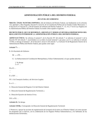 24 de Septiembre de 2015 GACETA OFICIAL DEL DISTRITO FEDERAL 3
ADMINISTRACIÓN PÚBLICA DEL DISTRITO FEDERAL
JEFATURA DE GOBIERNO
MIGUEL ÁNGEL MANCERA ESPINOSA, Jefe de Gobierno del Distrito Federal, con fundamento en los artículos
122, apartado C, Base Segunda, fracción II, inciso b), de la Constitución Política de los Estados Unidos Mexicanos; 7,
8 fracción II, 67 fracción II, y 90 del Estatuto de Gobierno del Distrito Federal; 5°, 12, 14 y 15 de la Ley Orgánica de
la Administración Pública del Distrito Federal; he tenido a bien expedir el siguiente:
DECRETO POR EL QUE SE REFORMAN, ADICIONAN Y DEROGAN DIVERSAS DISPOSICIONES DEL
REGLAMENTO INTERIOR DE LA ADMINISTRACIÓN PÚBLICA DEL DISTRITO FEDERAL.
ARTÍCULO ÚNICO.- Se reforma el numeral 5, de la fracción XV del artículo 7; se adiciona el numeral 5, de la
fracción XV del artículo 7, recorriéndose en su orden el actual numeral 5, que pasa a ser 6 y se adiciona el artículo
118 Bis; se deroga el numeral 1, de la fracción I, inciso C) del artículo 7 y el artículo 42 del Reglamento Interior de la
Administración Pública del Distrito Federal, para quedar como sigue:
Artículo 7°.- …
I. A la Secretaría de Gobierno:
A) … y B) …
C) La Subsecretaría de Coordinación Metropolitana y Enlace Gubernamental, a la que quedan adscritas:
1. Se deroga
2. a 5. …
D) a F) …
…
…
II. a XIV. …
XV. A la Consejería Jurídica y de Servicios Legales:
1.- a 3.- …
4.- Dirección General del Registro Civil del Distrito Federal;
5.- Dirección General de Regularización Territorial; y
6.- Dirección Ejecutiva de Justicia Cívica.
XVI. a XX. …
Artículo 42.- Se deroga.
Artículo 118 Bis.- Corresponde a la Dirección General de Regularización Territorial:
I. Promover y apoyar las acciones de regularización de la tenencia de la tierra en el Distrito Federal, así como ejecutar
los programas que se deriven, con la colaboración de los Órganos Político-Administrativos y los habitantes de las
demarcaciones territoriales;
 