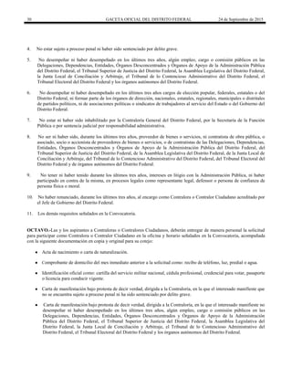 30 GACETA OFICIAL DEL DISTRITO FEDERAL 24 de Septiembre de 2015
4. No estar sujeto a proceso penal ni haber sido sentenciado por delito grave.
5. No desempeñar ni haber desempeñado en los últimos tres años, algún empleo, cargo o comisión públicos en las
Delegaciones, Dependencias, Entidades, Órganos Desconcentrados y Órganos de Apoyo de la Administración Pública
del Distrito Federal, el Tribunal Superior de Justicia del Distrito Federal, la Asamblea Legislativa del Distrito Federal,
la Junta Local de Conciliación y Arbitraje, el Tribunal de lo Contencioso Administrativo del Distrito Federal, el
Tribunal Electoral del Distrito Federal y los órganos autónomos del Distrito Federal.
6. No desempeñar ni haber desempeñado en los últimos tres años cargos de elección popular, federales, estatales o del
Distrito Federal, ni formar parte de los órganos de dirección, nacionales, estatales, regionales, municipales o distritales
de partidos políticos, ni de asociaciones políticas o sindicatos de trabajadores al servicio del Estado o del Gobierno del
Distrito Federal.
7. No estar ni haber sido inhabilitado por la Contraloría General del Distrito Federal, por la Secretaría de la Función
Pública o por sentencia judicial por responsabilidad administrativa.
8. No ser ni haber sido, durante los últimos tres años, proveedor de bienes o servicios, ni contratista de obra pública, o
asociado, socio o accionista de proveedores de bienes o servicios, o de contratistas de las Delegaciones, Dependencias,
Entidades, Órganos Desconcentrados y Órganos de Apoyo de la Administración Pública del Distrito Federal, del
Tribunal Superior de Justicia del Distrito Federal, de la Asamblea Legislativa del Distrito Federal, de la Junta Local de
Conciliación y Arbitraje, del Tribunal de lo Contencioso Administrativo del Distrito Federal, del Tribunal Electoral del
Distrito Federal y de órganos autónomos del Distrito Federal.
9. No tener ni haber tenido durante los últimos tres años, intereses en litigio con la Administración Pública, ni haber
participado en contra de la misma, en procesos legales como representante legal, defensor o persona de confianza de
persona física o moral.
10. No haber renunciado, durante los últimos tres años, al encargo como Contralora o Contralor Ciudadano acreditado por
el Jefe de Gobierno del Distrito Federal.
11. Los demás requisitos señalados en la Convocatoria.
OCTAVO.-Las y los aspirantes a Contraloras o Contralores Ciudadanos, deberán entregar de manera personal la solicitud
para participar como Contralora o Contralor Ciudadano en la oficina y horario señalados en la Convocatoria, acompañada
con la siguiente documentación en copia y original para su cotejo:
● Acta de nacimiento o carta de naturalización.
● Comprobante de domicilio del mes inmediato anterior a la solicitud como: recibo de teléfono, luz, predial o agua.
● Identificación oficial como: cartilla del servicio militar nacional, cédula profesional, credencial para votar, pasaporte
o licencia para conducir vigente.
● Carta de manifestación bajo protesta de decir verdad, dirigida a la Contraloría, en la que el interesado manifieste que
no se encuentra sujeto a proceso penal ni ha sido sentenciado por delito grave.
● Carta de manifestación bajo protesta de decir verdad, dirigida a la Contraloría, en la que el interesado manifieste no
desempeñar ni haber desempeñado en los últimos tres años, algún empleo, cargo o comisión públicos en las
Delegaciones, Dependencias, Entidades, Órganos Desconcentrados y Órganos de Apoyo de la Administración
Pública del Distrito Federal, el Tribunal Superior de Justicia del Distrito Federal, la Asamblea Legislativa del
Distrito Federal, la Junta Local de Conciliación y Arbitraje, el Tribunal de lo Contencioso Administrativo del
Distrito Federal, el Tribunal Electoral del Distrito Federal y los órganos autónomos del Distrito Federal.
 