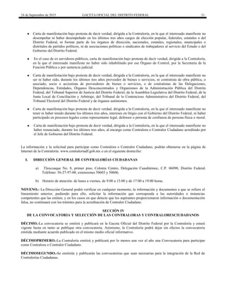 24 de Septiembre de 2015 GACETA OFICIAL DEL DISTRITO FEDERAL 31
● Carta de manifestación bajo protesta de decir verdad, dirigida a la Contraloría, en la que el interesado manifieste no
desempeñar ni haber desempeñado en los últimos tres años cargos de elección popular, federales, estatales o del
Distrito Federal, ni formar parte de los órganos de dirección, nacionales, estatales, regionales, municipales o
distritales de partidos políticos, ni de asociaciones políticas o sindicatos de trabajadores al servicio del Estado o del
Gobierno del Distrito Federal.
● En el caso de ex servidores públicos, carta de manifestación bajo protesta de decir verdad, dirigida a la Contraloría,
en la que el interesado manifieste no haber sido inhabilitado por ese Órgano de Control, por la Secretaría de la
Función Pública o por sentencia judicial.
● Carta de manifestación bajo protesta de decir verdad, dirigida a la Contraloría, en la que el interesado manifieste no
ser ni haber sido, durante los últimos tres años proveedor de bienes o servicios, ni contratista de obra pública, o
asociado, socio o accionista de proveedores de bienes o servicios, o de contratistas de las Delegaciones,
Dependencias, Entidades, Órganos Desconcentrados y Organismos de la Administración Pública del Distrito
Federal, del Tribunal Superior de Justicia del Distrito Federal, de la Asamblea Legislativa del Distrito Federal, de la
Junta Local de Conciliación y Arbitraje, del Tribunal de lo Contencioso Administrativo del Distrito Federal, del
Tribunal Electoral del Distrito Federal y de órganos autónomos.
● Carta de manifestación bajo protesta de decir verdad, dirigida a la Contraloría, en la que el interesado manifieste no
tener ni haber tenido durante los últimos tres años, intereses en litigio con el Gobierno del Distrito Federal, ni haber
participado en procesos legales como representante legal, defensor o persona de confianza de persona física o moral.
● Carta de manifestación bajo protesta de decir verdad, dirigida a la Contraloría, en la que el interesado manifieste no
haber renunciado, durante los últimos tres años, al encargo como Contralora o Contralor Ciudadano acreditado por
el Jefe de Gobierno del Distrito Federal.
La información y la solicitud para participar como Contralora o Contralor Ciudadano, podrán obtenerse en la página de
Internet de la Contraloría: www.contraloriadf.gob.mx o en el siguiente domicilio:
I. DIRECCIÓN GENERAL DE CONTRALORÍAS CIUDADANAS
a) Tlaxcoaque No. 8, primer piso, Colonia Centro, Delegación Cuauhtémoc, C.P. 06090, Distrito Federal.
Teléfono: 56-27-97-00, extensiones 50603 y 50606.
b) Horario de atención: de lunes a viernes, de 9:00 a 15:00 y de 17:00 a 19:00 horas.
NOVENO.- La Dirección General podrá verificar en cualquier momento, la información y documentos a que se refiere el
lineamiento anterior, pudiendo para ello, solicitar la información que corresponda a las autoridades o instancias
competentes que las emiten, y en los casos en que detecte que los aspirantes proporcionaron información o documentación
falsa, no continuará con los trámites para la acreditación de Contralor Ciudadano.
SECCIÓN IV
DE LA CONVOCATORIA Y SELECCIÓN DE LAS CONTRALORAS Y CONTRALORESCIUDADANOS
DÉCIMO.-La convocatoria se emitirá y publicará en la Gaceta Oficial del Distrito Federal por la Contraloría y estará
vigente hasta en tanto se publique otra convocatoria. Asimismo, la Contraloría podrá dejar sin efectos la convocatoria
emitida mediante acuerdo publicado en el mismo medio oficial informativo.
DÉCIMOPRIMERO.-La Contraloría emitirá y publicará por lo menos una vez al año una Convocatoria para participar
como Contralora o Contralor Ciudadano.
DÉCIMOSEGUNDO.-Se emitirán y publicarán las convocatorias que sean necesarias para la integración de la Red de
Contralorías Ciudadanas.
 
