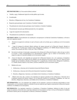 32 GACETA OFICIAL DEL DISTRITO FEDERAL 24 de Septiembre de 2015
DÉCIMOTERCERO.-La Convocatoria deberá contener:
a. Nombre, cargo y fundamento legal del servidor público que la emite.
b. Considerando.
c. Derechos y Obligaciones de las y los Contralores Ciudadanos.
d. Requisitos para participar como Contralora o Contralor Ciudadano.
e. Procedimiento de selección para participar como Contralora o Contralor Ciudadano.
f. Documentación necesaria que deberán presentar las y los aspirantes.
g. Lugar de recepción de los documentos.
h. Procedimiento de acreditación e incorporación.
DÉCIMOCUARTO: El procedimiento de acreditación e incorporación a la Red de Contralorías Ciudadanas, se llevará a
cabo de la siguiente manera:
I. Periodo de recepción de solicitud, el cual se llevará a cabo en las fechas que se establezcan en la Convocatoria
vigente.
II. Lugar de entrega de solicitud, deberá realizarse de manera personal en la Dirección General, ubicada en
Tlaxcoaque No. 8, primer piso, Colonia Centro, Delegación Cuauhtémoc, C.P. 06090, Distrito Federal; de lunes a
viernes, en un horario de 9:00 a 15:00 y de 17:00 a 19:00 horas.
III. Revisión de solicitud, el interesado se presentará en las oficinas de la Dirección General, a afecto de que se realice
su revisión y cotejo correspondiente de la documentación original a que se refiere la Convocatoria, con su
respectiva copia, en el periodo señalado en la Convocatoria vigente.
IV. Curso de inducción, será impartido por personal de la Dirección General a las y los aspirantes a Contralores
Ciudadanos, mismo que constará de tres módulos con una duración de tres horas cada uno, en la “Sala de Cursos
Grande” de la Contraloría, ubicada en Tlaxcoaque No. 8, segundo piso, Colonia Centro, Delegación Cuauhtémoc,
C.P. 06090, Distrito Federal, en las fechas y horarios establecidos en la Convocatoria vigente.
V. Módulos del curso:
1. Atribuciones y funciones de la Contraloría General del Distrito Federal.
2. Atribuciones y funciones de la Dirección General de Contralorías Ciudadanas.
3. Derechos, obligaciones, funciones y actividades de las Contraloras y Contralores Ciudadanos.
VI. Objetivo del curso, dar a conocer a los aspirantes los aspectos generales de las atribuciones y funciones de la
Contraloría General del Distrito Federal y de la Dirección General de Contralorías Ciudadanas; así como los
derechos, obligaciones, funciones y actividades de las Contraloras y Contralores Ciudadanos.
DÉCIMOQUINTO.- Las y los aspirantes que cumplan con los requisitos y proceso de selección mencionados en estos
Lineamientos y la Convocatoria respectiva, asistirán al curso de inducción que imparte el personal de la Dirección General,
conforme a lo señalado en la Convocatoria.
DÉCIMOSEXTO.- Los aspirantes respectivos a Contraloras o Contralores Ciudadanos, deberán de cubrir el cien por
ciento de asistencia y horas del curso a que hace referencia la Convocatoria con base a la Ley de Participación Ciudadana
del Distrito Federal, para ser incorporados a la Red de Contralorías Ciudadanas.
 