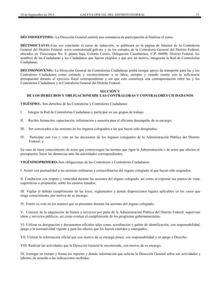 24 de Septiembre de 2015 GACETA OFICIAL DEL DISTRITO FEDERAL 33
DÉCIMOSEPTIMO.- La Dirección General emitirá una constancia de participación al finalizar el curso.
DÉCIMOCTAVO.-Una vez concluido el curso de inducción, se publicará en la página de Internet de la Contraloría
General del Distrito Federal: www.contraloriadf.gob.mx y en los estrados de la Contraloría General del Distrito Federal,
ubicados en Tlaxcoaque No. 8, planta baja, Colonia Centro, Delegación Cuauhtémoc, C.P. 06090, Distrito Federal, los
nombres de las Ciudadanas y los Ciudadanos que fueron elegidos y que por tal motivo, integrarán la Red de Contralorías
Ciudadanas.
DÉCIMONOVENO.- La Dirección General de Contralorías Ciudadanas podrá otorgar apoyo de transporte para las y los
Contralores Ciudadanos como estímulo y reconocimiento a su labor, siempre y cuando cuente con la suficiencia
presupuestal durante el ejercicio fiscal correspondiente y sin que esto constituya una contraprestación entre las y los
Contralores Ciudadanos y la Contraloría General del Distrito Federal.
SECCIÓN V
DE LOS DERECHOS Y OBLIGACIONESDE LAS CONTRALORAS Y CONTRALORES CIUDADANOS
VIGÉSIMO.- Son derechos de las Contraloras y Contralores Ciudadanos:
I. Integrar la Red de Contralorías Ciudadanas y participar en sus grupos de trabajo
II. Recibir formación, capacitación, información y asesoría para el eficiente desempeño de su encargo;
III. Ser convocados a las sesiones de los órganos colegiados a las que hayan sido designados;
IV. Participar con voz y voto en las decisiones de los órganos colegiados de la Administración Pública del Distrito
Federal; y
En caso de tener conocimiento de actos que contravengan las normas que rigen la Administración o de actos que afecten el
presupuesto, hacer las denuncias ante las autoridades correspondientes.
VIGÉSIMOPRIMERO.-Son obligaciones de las Contraloras y Contralores Ciudadanos:
I. Asistir con puntualidad a las sesiones ordinarias y extraordinarias del órgano colegiado al que hayan sido asignados;
II. Conducirse con respeto y veracidad durante las sesiones del órgano colegiado, así como al expresar sus puntos de vista,
sugerencias o propuestas, sobre los asuntos tratados;
III. Vigilar el debido cumplimiento de las leyes, reglamentos y demás disposiciones legales aplicables en los casos que
tenga conocimiento, por motivo de su encargo;
IV. Emitir su voto en los asuntos que se presenten durante las sesiones del órgano colegiado;
V. Conocer de la adquisición de bienes y servicios por parte de la Administración Pública del Distrito Federal, supervisar
obras y servicios públicos; así como evaluar el cumplimiento de los programas gubernamentales;
VI. Utilizar su designación y documentos oficiales tales como, acreditación y gafete de identificación, con responsabilidad,
apego a la normatividad vigente y para los efectos que les fueron emitidos y entregados;
VII. Utilizar la información oficial que con motivo de su encargo posea, con responsabilidad y en apego a Derecho;
VIII. Realizar las actividades que la Dirección General le encomiende, con motivo de su encargo;
IX. Entregar en tiempo y forma los reportes y demás información que solicite la Dirección General sobre sus actividades y
labores, de acuerdo a las indicaciones recibidas;
 