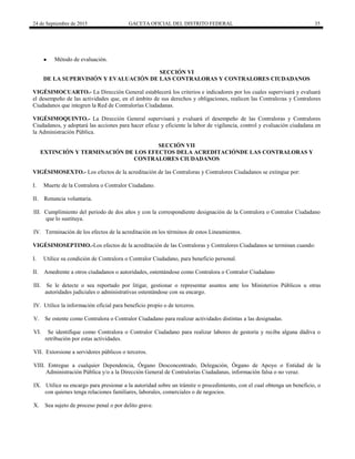 24 de Septiembre de 2015 GACETA OFICIAL DEL DISTRITO FEDERAL 35
● Método de evaluación.
SECCIÓN VI
DE LA SUPERVISIÓN Y EVALUACIÓN DE LAS CONTRALORAS Y CONTRALORES CIUDADANOS
VIGÉSIMOCUARTO.- La Dirección General establecerá los criterios e indicadores por los cuales supervisará y evaluará
el desempeño de las actividades que, en el ámbito de sus derechos y obligaciones, realicen las Contraloras y Contralores
Ciudadanos que integren la Red de Contralorías Ciudadanas.
VIGÉSIMOQUINTO.- La Dirección General supervisará y evaluará el desempeño de las Contraloras y Contralores
Ciudadanos, y adoptará las acciones para hacer eficaz y eficiente la labor de vigilancia, control y evaluación ciudadana en
la Administración Pública.
SECCIÓN VII
EXTINCIÓN Y TERMINACIÓN DE LOS EFECTOS DELA ACREDITACIÓNDE LAS CONTRALORAS Y
CONTRALORES CIUDADANOS
VIGÉSIMOSEXTO.- Los efectos de la acreditación de las Contraloras y Contralores Ciudadanos se extingue por:
I. Muerte de la Contralora o Contralor Ciudadano.
II. Renuncia voluntaria.
III. Cumplimiento del periodo de dos años y con la correspondiente designación de la Contralora o Contralor Ciudadano
que lo sustituya.
IV. Terminación de los efectos de la acreditación en los términos de estos Lineamientos.
VIGÉSIMOSEPTIMO.-Los efectos de la acreditación de las Contraloras y Contralores Ciudadanos se terminan cuando:
I. Utilice su condición de Contralora o Contralor Ciudadano, para beneficio personal.
II. Amedrente a otros ciudadanos o autoridades, ostentándose como Contralora o Contralor Ciudadano
III. Se le detecte o sea reportado por litigar, gestionar o representar asuntos ante los Ministerios Públicos u otras
autoridades judiciales o administrativas ostentándose con su encargo.
IV. Utilice la información oficial para beneficio propio o de terceros.
V. Se ostente como Contralora o Contralor Ciudadano para realizar actividades distintas a las designadas.
VI. Se identifique como Contralora o Contralor Ciudadano para realizar labores de gestoría y reciba alguna dádiva o
retribución por estas actividades.
VII. Extorsione a servidores públicos o terceros.
VIII. Entregue a cualquier Dependencia, Órgano Desconcentrado, Delegación, Órgano de Apoyo o Entidad de la
Administración Pública y/o a la Dirección General de Contralorías Ciudadanas, información falsa o no veraz.
IX. Utilice su encargo para presionar a la autoridad sobre un trámite o procedimiento, con el cual obtenga un beneficio, o
con quienes tenga relaciones familiares, laborales, comerciales o de negocios.
X. Sea sujeto de proceso penal o por delito grave.
 
