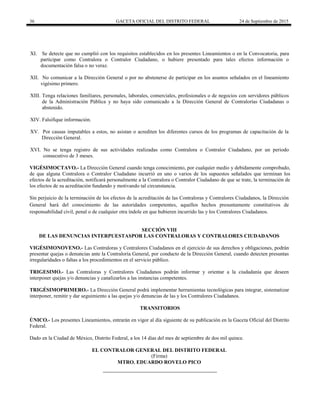 36 GACETA OFICIAL DEL DISTRITO FEDERAL 24 de Septiembre de 2015
XI. Se detecte que no cumplió con los requisitos establecidos en los presentes Lineamientos o en la Convocatoria, para
participar como Contralora o Contralor Ciudadano, o hubiere presentado para tales efectos información o
documentación falsa o no veraz.
XII. No comunicar a la Dirección General o por no abstenerse de participar en los asuntos señalados en el lineamiento
vigésimo primero.
XIII. Tenga relaciones familiares, personales, laborales, comerciales, profesionales o de negocios con servidores públicos
de la Administración Pública y no haya sido comunicado a la Dirección General de Contralorías Ciudadanas o
abstenido.
XIV. Falsifique información.
XV. Por causas imputables a estos, no asistan o acrediten los diferentes cursos de los programas de capacitación de la
Dirección General.
XVI. No se tenga registro de sus actividades realizadas como Contralora o Contralor Ciudadano, por un periodo
consecutivo de 3 meses.
VIGÉSIMOCTAVO.- La Dirección General cuando tenga conocimiento, por cualquier medio y debidamente comprobado,
de que alguna Contralora o Contralor Ciudadano incurrió en uno o varios de los supuestos señalados que terminan los
efectos de la acreditación, notificará personalmente a la Contralora o Contralor Ciudadano de que se trate, la terminación de
los efectos de su acreditación fundando y motivando tal circunstancia.
Sin perjuicio de la terminación de los efectos de la acreditación de las Contraloras y Contralores Ciudadanos, la Dirección
General hará del conocimiento de las autoridades competentes, aquellos hechos presuntamente constitutivos de
responsabilidad civil, penal o de cualquier otra índole en que hubieren incurrido las y los Contralores Ciudadanos.
SECCIÓN VIII
DE LAS DENUNCIAS INTERPUESTASPOR LAS CONTRALORAS Y CONTRALORES CIUDADANOS
VIGÉSIMONOVENO.- Las Contraloras y Contralores Ciudadanos en el ejercicio de sus derechos y obligaciones, podrán
presentar quejas o denuncias ante la Contraloría General, por conducto de la Dirección General, cuando detecten presuntas
irregularidades o faltas a los procedimientos en el servicio público.
TRIGESIMO.- Las Contraloras y Contralores Ciudadanos podrán informar y orientar a la ciudadanía que deseen
interponer quejas y/o denuncias y canalizarlos a las instancias competentes.
TRIGÉSIMOPRIMERO.- La Dirección General podrá implementar herramientas tecnológicas para integrar, sistematizar
interponer, remitir y dar seguimiento a las quejas y/o denuncias de las y los Contralores Ciudadanos.
TRANSITORIOS
ÚNICO.- Los presentes Lineamientos, entrarán en vigor al día siguiente de su publicación en la Gaceta Oficial del Distrito
Federal.
Dado en la Ciudad de México, Distrito Federal, a los 14 días del mes de septiembre de dos mil quince.
EL CONTRALOR GENERAL DEL DISTRITO FEDERAL
(Firma)
MTRO. EDUARDO ROVELO PICO
 
