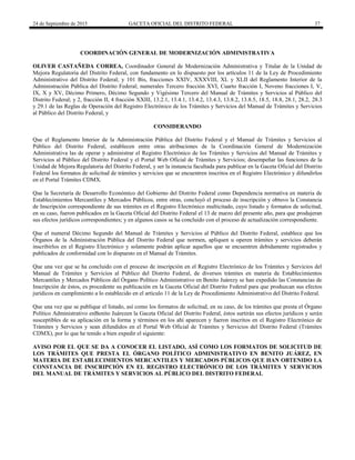 24 de Septiembre de 2015 GACETA OFICIAL DEL DISTRITO FEDERAL 37
COORDINACIÓN GENERAL DE MODERNIZACIÓN ADMINISTRATIVA
OLIVER CASTAÑEDA CORREA, Coordinador General de Modernización Administrativa y Titular de la Unidad de
Mejora Regulatoria del Distrito Federal, con fundamento en lo dispuesto por los artículos 11 de la Ley de Procedimiento
Administrativo del Distrito Federal; y 101 Bis, fracciones XXIV, XXXVIII, XL y XLII del Reglamento Interior de la
Administración Pública del Distrito Federal; numerales Tercero fracción XVI, Cuarto fracción I, Noveno fracciones I, V,
IX, X y XV, Décimo Primero, Décimo Segundo y Vigésimo Tercero del Manual de Trámites y Servicios al Público del
Distrito Federal; y 2, fracción II, 4 fracción XXIII, 13.2.1, 13.4.1, 13.4.2, 13.4.3, 13.8.2, 13.8.5, 18.5, 18.8, 28.1, 28.2, 28.3
y 29.1 de las Reglas de Operación del Registro Electrónico de los Trámites y Servicios del Manual de Trámites y Servicios
al Público del Distrito Federal, y
CONSIDERANDO
Que el Reglamento Interior de la Administración Pública del Distrito Federal y el Manual de Trámites y Servicios al
Público del Distrito Federal, establecen entre otras atribuciones de la Coordinación General de Modernización
Administrativa las de operar y administrar el Registro Electrónico de los Trámites y Servicios del Manual de Trámites y
Servicios al Público del Distrito Federal y el Portal Web Oficial de Trámites y Servicios; desempeñar las funciones de la
Unidad de Mejora Regulatoria del Distrito Federal, y ser la instancia facultada para publicar en la Gaceta Oficial del Distrito
Federal los formatos de solicitud de trámites y servicios que se encuentren inscritos en el Registro Electrónico y difundirlos
en el Portal Trámites CDMX.
Que la Secretaría de Desarrollo Económico del Gobierno del Distrito Federal como Dependencia normativa en materia de
Establecimientos Mercantiles y Mercados Públicos, entre otras, concluyó el proceso de inscripción y obtuvo la Constancia
de Inscripción correspondiente de sus trámites en el Registro Electrónico multicitado, cuyo listado y formatos de solicitud,
en su caso, fueron publicados en la Gaceta Oficial del Distrito Federal el 13 de marzo del presente año, para que produjeran
sus efectos jurídicos correspondientes; y en algunos casos se ha concluido con el proceso de actualización correspondiente.
Que el numeral Décimo Segundo del Manual de Trámites y Servicios al Público del Distrito Federal, establece que los
Órganos de la Administración Pública del Distrito Federal que normen, apliquen u operen trámites y servicios deberán
inscribirlos en el Registro Electrónico y solamente podrán aplicar aquellos que se encuentren debidamente registrados y
publicados de conformidad con lo dispuesto en el Manual de Trámites.
Que una vez que se ha concluido con el proceso de inscripción en el Registro Electrónico de los Trámites y Servicios del
Manual de Trámites y Servicios al Público del Distrito Federal, de diversos trámites en materia de Establecimientos
Mercantiles y Mercados Públicos del Órgano Político Administrativo en Benito Juárezy se han expedido las Constancias de
Inscripción de éstos, es procedente su publicación en la Gaceta Oficial del Distrito Federal para que produzcan sus efectos
jurídicos en cumplimiento a lo establecido en el artículo 11 de la Ley de Procedimiento Administrativo del Distrito Federal.
Que una vez que se publique el listado, así como los formatos de solicitud, en su caso, de los trámites que presta el Órgano
Político Administrativo enBenito Juárezen la Gaceta Oficial del Distrito Federal, éstos surtirán sus efectos jurídicos y serán
susceptibles de su aplicación en la forma y términos en los ahí aparecen y fueron inscritos en el Registro Electrónico de
Trámites y Servicios y sean difundidos en el Portal Web Oficial de Trámites y Servicios del Distrito Federal (Trámites
CDMX), por lo que he tenido a bien expedir el siguiente:
AVISO POR EL QUE SE DA A CONOCER EL LISTADO, ASÍ COMO LOS FORMATOS DE SOLICITUD DE
LOS TRÁMITES QUE PRESTA EL ÓRGANO POLÍTICO ADMINISTRATIVO EN BENITO JUÁREZ, EN
MATERIA DE ESTABLECIMIENTOS MERCANTILES Y MERCADOS PÚBLICOS QUE HAN OBTENIDO LA
CONSTANCIA DE INSCRIPCIÓN EN EL REGISTRO ELECTRÓNICO DE LOS TRÁMITES Y SERVICIOS
DEL MANUAL DE TRÁMITES Y SERVICIOS AL PÚBLICO DEL DISTRITO FEDERAL
 