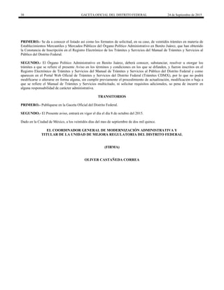 38 GACETA OFICIAL DEL DISTRITO FEDERAL 24 de Septiembre de 2015
PRIMERO.- Se da a conocer el listado así como los formatos de solicitud, en su caso, de veintidós trámites en materia de
Establecimientos Mercantiles y Mercados Públicos del Órgano Político Administrativo en Benito Juárez, que han obtenido
la Constancia de Inscripción en el Registro Electrónico de los Trámites y Servicios del Manual de Trámites y Servicios al
Público del Distrito Federal.
SEGUNDO.- El Órgano Político Administrativo en Benito Juárez, deberá conocer, substanciar, resolver u otorgar los
trámites a que se refiere el presente Aviso en los términos y condiciones en los que se difunden, y fueron inscritos en el
Registro Electrónico de Trámites y Servicios del Manual de Trámites y Servicios al Público del Distrito Federal y como
aparecen en el Portal Web Oficial de Trámites y Servicios del Distrito Federal (Trámites CDMX), por lo que no podrá
modificarse o alterarse en forma alguna, sin cumplir previamente el procedimiento de actualización, modificación o baja a
que se refiere el Manual de Trámites y Servicios multicitado, ni solicitar requisitos adicionales, so pena de incurrir en
alguna responsabilidad de carácter administrativa.
TRANSITORIOS
PRIMERO.- Publíquese en la Gaceta Oficial del Distrito Federal.
SEGUNDO.- El Presente aviso, entrará en vigor el día el día 8 de octubre del 2015.
Dado en la Ciudad de México, a los veintidós días del mes de septiembre de dos mil quince.
EL COORDINADOR GENERAL DE MODERNIZACIÓN ADMINISTRATIVA Y
TITULAR DE LA UNIDAD DE MEJORA REGULATORIA DEL DISTRITO FEDERAL
(FIRMA)
OLIVER CASTAÑEDA CORREA
 