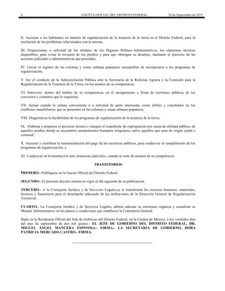 4 GACETA OFICIAL DEL DISTRITO FEDERAL 24 de Septiembre de 2015
II. Asesorar a los habitantes en materia de regularización de la tenencia de la tierra en el Distrito Federal, para la
resolución de los problemas relacionados con la misma;
III. Proporcionar, a solicitud de los titulares de los Órganos Político-Administrativos, los elementos técnicos
disponibles, para evitar la invasión de los predios y para que obtengan su desalojo, mediante el ejercicio de las
acciones judiciales o administrativas que procedan;
IV. Llevar el registro de las colonias y zonas urbanas populares susceptibles de incorporarse a los programas de
regularización;
V. Ser el conducto de la Administración Pública ante la Secretaría de la Reforma Agraria y la Comisión para la
Regularización de la Tenencia de la Tierra, en los asuntos de su competencia;
VI. Intervenir, dentro del ámbito de su competencia, en el otorgamiento y firma de escrituras públicas de los
convenios y contratos que lo requieran;
VII. Actuar cuando lo estime conveniente o a solicitud de parte interesada, como árbitro y conciliador en los
conflictos inmobiliarios que se presenten en las colonias y zonas urbanas populares;
VIII. Diagnosticar la factibilidad de los programas de regularización de la tenencia de la tierra;
IX. Elaborar y proponer el proyecto técnico e integrar el expediente de expropiación por causa de utilidad pública, de
aquellos predios donde se encuentren asentamientos humanos irregulares, salvo aquellos que sean de origen ejidal o
comunal;
X. Asesorar y coordinar la instrumentación del pago de las escrituras públicas, para coadyuvar al cumplimiento de los
programas de regularización; y
XI. Coadyuvar en la tramitación ante instancias judiciales, cuando se trate de asuntos de su competencia.
TRANSITORIOS
PRIMERO.- Publíquese en la Gaceta Oficial del Distrito Federal.
SEGUNDO.- El presente decreto entrará en vigor al día siguiente de su publicación.
TERCERO.- A la Consejería Jurídica y de Servicios Legales,se le transferirán los recursos humanos, materiales,
técnicos y financieros para el desempeño adecuado de las atribuciones de la Dirección General de Regularización
Territorial.
CUARTO.- La Consejería Jurídica y de Servicios Legales, deberá adecuar su estructura orgánica y actualizar su
Manual Administrativo en los plazos y condiciones que establezca la Contraloría General.
Dado en la Residencia Oficial del Jefe de Gobierno del Distrito Federal, en la Ciudad de México, a los veintidos días
del mes de septiembre de dos mil quince.- EL JEFE DE GOBIERNO DEL DISTRITO FEDERAL, DR.
MIGUEL ÁNGEL MANCERA ESPINOSA.- FIRMA.- LA SECRETARIA DE GOBIERNO, DORA
PATRICIA MERCADO CASTRO.- FIRMA.
 