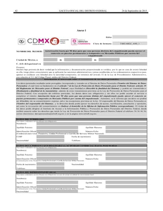 42 GACETA OFICIAL DEL DISTRITO FEDERAL 24 de Septiembre de 2015
Anexo 1
de de
DATO S DE LA PERSO NA Q UE REALIZARÁ LA ACTIVIDAD CO MERCIAL HASTA PO R 90 DÍAS
Teléfono
Clave de formato:
Folio:
Identificación Oficial Número/Folio
Apellido Materno
Nacionalidad
*Los datos solicitados en este bloque son obligatorios en caso de actuar en calidad de representante legal
Identificación Oficial
TeléfonoNacionalidad
(Credencial para votar, Pasaporte, Cédula Profesional o Cartilla del Servicio Militar Nacional)
CURP Fecha de nacimiento
Identificación Oficial
Nombre(s)
Nacionalidad
NO MBRE DEL TRÁMITE:
Ciudad de México, a
Nombre(s)
Apellido Paterno
(Credencial para votar, Pasaporte, Cédula Profesional o Cartilla del Servicio Militar Nacional)
Fecha de nacimiento
Número/Folio
Apellido Paterno
C. Jefe delegacional en
Autorización hasta por 90 días para que una persona distinta del empadronado pueda ejercer el
comercio en puestos permanentes o temporales en Mercados Públicos por cuenta del
empadronado
Apellido Materno
DATO S DEL REPRESENTANTE LEGAL
DATO S DEL INTERESADO
TBJUAREZ_A9D_1
*Los datos solicitados en este bloque son obligatorios.
*Los datos solicitados en este bloque son obligatorios.
(Credencial para votar, Pasaporte, Cédula Profesional o Cartilla del Servicio Militar Nacional)
Apellido Paterno
Nombre(s)
Presente
Declaro bajo protesta de decir verdad que la información y documentación proporcionada es verídica, por lo que en caso de existir falsedad
en ella, tengo pleno conocimiento que se aplicarán las sanciones administrativas y penas establecidas en los ordenamientos respectivos para
quienes se conducen con falsedad ante la autoridad competente, en términos del artículo 32 de la Ley de Procedimiento Administrativo,
con relación al 311 del Código Penal, ambos del Distrito Federal.
Información al interesado sobre el tratamiento de sus datos personales
Apellido Materno
Los datos personales recabados serán protegidos, incorporados y tratados en el Sistema de Datos Personales (Nombre del Sistema de Datos
Personales) el cual tiene su fundamento en el artículo 7 de la Ley de Protección de Datos Personales para el Distrito Federal; artículo 39
del Reglamento de Mercados para el Distrito Federal , cuya finalidad es (Describir la finalidad del Sistema) y podrán ser transmitidos a
(Destinatario y finalidad de la transmisión) , además de otras transmisiones previstas en la Ley de Protección de Datos Personales para el
Distrito Federal. Con excepción del teléfono particular, los demás datos son obligatorios y sin ellos no podrá acceder al servicio o
completar el trámite Autorización hasta por 90 días para que una persona distinta del empadronado pueda ejercer el comercio en
puestos permanentes o temporales en Mercados Públicos por cuenta del empadronado . Asimismo, se le informa que sus datos no podrán
ser difundidos sin su consentimiento expreso, salvo las excepciones previstas en la ley. El responsable del Sistema de Datos Personales es
(Nombre del responsable del Sistema) , y la dirección donde podrá ejercer los derechos de acceso, rectificación, cancelación y oposición,
así como la revocación del consentimiento es (Indicar el domicilio de la Oficina de Información Pública correspondiente) . El titular de
los datos podrá dirigirse al Instituto de Acceso a la Información Pública y Protección de Datos Personales del Distrito Federal, donde
recibirá asesoría sobre los derechos que tutela la Ley de Protección de Datos Personales para el Distrito Federal al teléfono 56 36 46 36;
correo electrónico: datospersonales@infodf.org.mx o en la página www.infodf.org.mx.
Número/Folio
DELEGACIÓN
BENITO
JUÁREZ
 