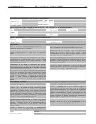 24 de Septiembre de 2015 GACETA OFICIAL DEL DISTRITO FEDERAL 43
Calle
Costo: Sin costo
Apellido Paterno Apellido Materno
Comprobantes de pago de derechos por el uso y utilización de
Locales de Mercados Públicos del Distrito Federal
correspondiente al año en que se realiza la solicitud y de los
cuatro años anteriores (1 copia simple)
Artículos 6, 7 y 9 del Acuerdo por el que se reforman y adicionan
diversas disposiciones del similar por el que se establece el
Sistema de Empadronamiento para comerciantes de los Mercados
Públicos de la Ciudad de México y los formatos oficiales de
Cédula de Empadronamiento, refrendo y autorización hasta por
90 días para que una persona distinta al empadronado pueda
ejercer el comercio en puestos permanentes o temporales en
Mercados Públicos, por cuenta del empadronado
No. Interior
Entidad Federativa
* Lo s d ato s so licitad o s en este b lo q ue so n o b lig ato rio s
Colonia
Instrumento o documento con el que acredita la representación
Número o Folio
Número de Notaría,
Correduría o Juzgado
Nombre del Notario,
Corredor Público o Juez
DO MICILIO PARA O ÍR Y RECIBIR NO TIFICACIO NES Y DO CUMENTO S EN EL DISTRITO FEDERAL
No. Exterior
Persona autorizada para oír y recibir notificaciones y documentos
Nombre(s)
Delegación C.P.
Numerales Décimo Quinto Fracción VI, Décimo Sexto, Décimo
Séptimo, Trigésimo Quinto, Trigésimo Sexto, Trigésimo
Séptimo y Trigésimo Octavo de los Lineamientos para la
Operación y Funcionamiento de los Mercados Públicos del
Distrito Federal
Artículo 264 del Código Fiscal del Distrito Federal
Documento a obtener Autorización
Artículos 7 bis, 32, 33, 34, 35, 40, 41, 42, 44 y 49 de la Ley de
Procedimiento Administrativo del Distrito Federal
Formato de solicitud TBJUAREZ_A9D_1 (Original y 1 copia
simple, que será el acuse del interesado)
Clave Única Registro de Población (CURP) (1copia simple)
Comprobante de no adeudo al Fideicomiso del Mercado,
correspondiente al año en que se realiza la solicitud y de los
cuatro años anteriores (tratándose de los Mercados Públicos en
Auto Administración) (1 copia simple)
Autorización sanitaria expedida por la Secretaría de Salud (para
aquellos comerciantes que para el ejercicio de sus actividades la
requieran) (1 copia simple y original para cotejo)
Documento que acredita el carácter de representante o apoderado
(Carta Poder firmada ante dos testigos e identificación oficial del
interesado y de quien realiza el trámite, Carta Poder firmada
firmada ante dos testigos con ratificación de las firmas ante
notario o Poder Notarial e Identificación Oficial del
Representante o apoderado) (1 copia simple y original para
cotejo)
Artículos 5, 6 y 7 del Acuerdo por el que se establece el Sistema
de Empadronamiento para comerciantes de los Mercados
Públicos de la Ciudad de México y los formatos oficiales de
Cédula de Empadronamiento, refrendo y autorización hasta por
90 días para que una persona distinta al empadronado pueda
ejercer el comercio en puestos permanentes o temporales en
Mercados Públicos, por cuenta del empadronado
Artículos 51 fracción V y 124 fracción XVII del Reglamento
Interior de la Administración Pública del Distrito Federal
Cédula de empadronamiento (1 copia simple y original para
cotejo)
Documento de Identificación oficial del titular de la cédula de
empadronamiento (Credencial para votar, Pasaporte, Cédula
Profesional o Cartilla del Servicio Militar Nacional) (1 copia
simple y original para cotejo)
Documento de Identificiación oficial de la persona que ejercerá la
actividad comercial en nombre del titular (Credencial para votar,
Pasaporte, Cédula Profesional o Cartilla del Servicio Militar
Nacional) (1 copia simple)
FUNDAMENTO JURÍDICO
Artículo 15 del Reglamento de Mercados para el Distrito Federal
REQ UISITO S
 