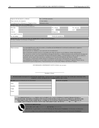 44 GACETA OFICIAL DEL DISTRITO FEDERAL 24 de Septiembre de 2015
Plazo máximo de respuesta 15 días hábiles
Calle No. C.P.
Afirmativa ficta
De 1 a 90 días naturales
Procedencia de la Afirmativa o Negativa Ficta
LA PRESENTE HO JA Y LA FIRMA Q UE APARECE AL CALCE, FO RMAN PARTE INTEGRANTE DE LA
SO LICITUD DEL TRÁMITE AUTO RIZACIÓ N HASTA PO R 90 DÍAS PARA Q UE UNA PERSO NA DISTINTA DEL
EMPADRO NADO PUEDA EJERCER EL CO MERCIO EN PUESTO S PERMANENTES O TEMPO RALES EN
MERCADO S PÚBLICO S PO R CUENTA DEL EMPADRO NADO , DE FECHA _____ DE _____ DE _____.
Área
Actividad Comercial
*Los datos solicitados en este bloque son obligatorios
Mercado No. oficial No. de local
Colonia
Fecha de expedición
Delegación
Q UEJATEL LO CATEL 56 58 11 11, HO NESTEL 55 33 55 33.
DENUNCIA irregularidades a través del Sistema de Denuncia Ciudadana vía Internet a la dirección
electrónica http://www.anticorrupcion.df.gob.mx/index.php/sistema-de-denuncia-ciudadana
RAZO NES EN LAS Q UE FUNDA SU PETICIÓ N Y DÍAS SO LICITADO S
Nombre
Nombre y Firma
*Los datos solicitados en este bloque son obligatorios
Cargo
Firma
INTERESADO O REPRESENTANTE LEGAL (en su caso)
Observaciones
Que el solicitante presente motivos razonables para dejar de ejercer su actividad por tiempo determinado.
No. de cédula
Vigencia del documento a obtener
DATO S DEL LO CAL CO MERCIAL
El interesado entregará la solicitud por duplicado y conservará un ejemplar para acuse de recibo que contenga sello
original y firma autógrafa del servidor público que recibe.
Recibió (para ser llenado por la autoridad) Sello de recepción
*La autoridad llevará a cabo la revisión y el análisis de factibilidad de la solicitud considerando lo siguiente:
Que prevalezca el mismo giro.
Que la petición no obedezca a una operación de arrendamiento
*En caso de no contar con los Comprobantes de pago de derechos, se deberá presentar una certificación de pago por
los derechos de uso o aprovechamiento de bienes del dominio público, correspondiente al año en que se realiza la
solicitud y de los cuatro años anteriores, emitida por la Tesorería del Gobierno del Distrito Federal.
*El locatario o comerciante podrá solicitar la expedición de una nueva autorización en caso de que exista
imposibilidad de reintegrarse a su actividad comercial de conformidad con el Numeral Trigésimo Octavo de los
Lineamientos para la Operación y Funcionamiento de los Mercados Públicos del Distrito Federal.
Q UEJAS O DENUNCIAS
 