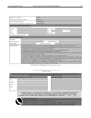 24 de Septiembre de 2015 GACETA OFICIAL DEL DISTRITO FEDERAL 47
Cédula
No aplica
15 días hábiles
Procedencia de la Afirmativa o Negativa Ficta Afirmativa ficta
Calle No. C.P.
Apellido Paterno Apellido Materno
Nacionalidad Fecha de nacimiento
El interesado entregará la solicitud por duplicado y conservará un ejemplar para acuse de recibo que contenga sello
original y firma autógrafa del servidor público que recibe.
QUEJAS O DENUNCIAS
Observaciones
Plazo máximo de respuesta
INTERESADO O REPRESENTANTE LEGAL (en su caso)
Nombre y Firma
*En ningún caso se concederá al mismo comerciante más de una cédula de empadronamiento
*La autoridad llevará a cabo la revisión y el análisis de factibilidad de la solicitud, considerando lo siguiente:
QUEJATEL LOCATEL 56 58 11 11, HONESTEL 55 33 55 33.
Recibió (para ser llenado por la autoridad) Sello de recepción
Área
Nombre
Cargo
Firma
Saturación de giros comerciales de un mismo tipo, Disponibilidad de local, Satisfacción de la demanda y Planificación
y zonificación de las áreas de distribución de giros del mercado
*La autoridad dará preferencia a las solicitudes de empadronamiento siguientes:
Para personas afectadas con incapacidad parcial permanente de trabajo, de conformidad con la Ley Federal del Trabajo
Para expendio de periódicos, revistas o libros
* En caso de no designar beneficiario, se aplicará lo establecido en la normatividad vigente.
*Los locales o puestos que deriven de una recuperación que sean objeto de una nueva asignación, deberán ser
otorgados con el mismo giro con el que venían operando y no se podrá realizar cambio de giro hasta dentro d los seis
meses posteriores a su asignación, previo trámite y autorización correspondiente.
*Para el caso de reexpedición por actualización se imprimirá en la cédula anterior la leyenda "SIN VALOR
OFICIAL", devolviéndola así al solicitante, al entregar la nueva Cédula.
*Los datos solicitados en este bloque son obligatorios.
Vigencia del documento a obtener
Documento a obtener
DATOS DEL MERCADO PÚBLICO
Mercado No. oficial
Datos del beneficiario
Nombre(s)
LA PRESENTE HOJA Y LA FIRMA QUE APARECE AL CALCE, FORMAN PARTE INTEGRANTE DE LA
SOLICITUD DEL TRÁMITE CÉDULA DE EMPADRONAMIENTO PARA EJERCER ACTIVIDADES
COMERCIALES EN MERCADOS PÚBLICOS O SU REEXPEDICIÓN, DE FECHA _____ DE _____ DE _____.
DENUNCIA irregularidades a través del Sistema de Denuncia Ciudadana vía Internet a la dirección
electrónica http://www.anticorrupcion.df.gob.mx/index.php/sistema-de-denuncia-ciudadana
Colonia Delegación
Actividad Comercial solicitada
 