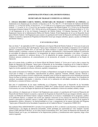 24 de Septiembre de 2015 GACETA OFICIAL DEL DISTRITO FEDERAL 5
ADMINISTRACIÓN PÚBLICA DEL DISTRITO FEDERAL
SECRETARÍA DE TRABAJO Y FOMENTO AL EMPLEO
C. AMALIA DOLORES GARCÍA MEDINA, SECRETARIA DE TRABAJO Y FOMENTO AL EMPLEO, con
fundamento en lo dispuesto por los artículos 12 fracción I, II, IV, VI y XII, 87 y 115 del Estatuto de Gobierno del Distrito
Federal; 1, 2, 15 fracción XVIII, 16 fracción IV, 17 y 23 TER de la Ley Orgánica de la Administración Pública del Distrito
Federal; 1, 2, 9 inciso A, 22 y 23 de la Ley de Fomento Cooperativo del Distrito Federal; 32 y 33 de la Ley de Desarrollo
Social para el Distrito Federal; 97, 102 y 102 bis de la Ley de Presupuesto y Gasto Eficiente del Distrito Federal; 6, 11, 12 y
13 del Reglamento de la Ley de Fomento Cooperativo del Distrito Federal; 119 Quintus fracciones XIV y XV del
Reglamento Interior de la Administración Pública del Distrito Federal; 50 del Reglamento de la Ley de Desarrollo Social
para el Distrito Federal; 4 del Reglamento para someter a la aprobación del Comité de Planeación del Desarrollo del Distrito
Federal, la creación y operación de Programas de Desarrollo Social que otorguen subsidios, apoyos y ayudas a la Población
del Distrito Federal, y
C O N S I D E R A N D O
Que con fecha 1º. de septiembre de 2015, fue publicado en la Gaceta Oficial del Distrito Federal, el “Aviso por el cual se da
a conocer la Convocatoria 2015 del Programa “Apoyo para el Desarrollo de las Sociedades Cooperativas de la Ciudad de
México” Cooperativas CDMX 2015, el cual tiene por objeto fortalecer a cuando menos 80 sociedades cooperativas del
Distrito Federal y contribuir a mejorar sus procesos de operación, administración y funcionamiento mediante la realización
de actividades de educación cooperativa y el otorgamiento de apoyos económicos destinados a dos rubros: 1) asesoría,
capacitación, consultoría y/o asistencia técnica y 2) a la adquisición de equipo, maquinaria y/o servicios enfocados a
fortalecer procesos productivos, de comercialización y/o de promoción, de acuerdo a lo establecido en las Reglas de
Operación.
Que en la misma fecha, se publicó en la Gaceta Oficial del Distrito Federal, el “Aviso por el cual se dan a conocer las
Reglas de Operación del Programa “Apoyo para el Desarrollo de las Sociedades Cooperativas de la Ciudad de México”
Cooperativas CDMX 2015, en donde se establecen el conjunto de normas que rigen a dicho Programa y cuyo propósito es
lograr los niveles esperados de eficacia, eficiencia, equidad y transparencia.
Que siendo la Secretaría de Trabajo y Fomento al Empleo, la Dependencia encargada de fomentar y apoyar la organización
social para el trabajo y el autoempleo, específicamente de planear, organizar, fomentar, difundir, ejecutar, financiar y
evaluar programas de apoyo al sector cooperativista, entendido como la forma de organización social integrada por personas
físicas con base en intereses comunes y en los principios de solidaridad, esfuerzo propio y ayuda mutua, con el propósito de
satisfacer necesidades individuales y colectivas, a través de la realización de actividades económicas de producción,
distribución y consumo de bienes y servicios.
Que para el cumplimiento de las metas establecidas en el Programa “Apoyo para el Desarrollo de las Sociedades
Cooperativas de la Ciudad de México” Cooperativas CDMX 2015, resulta necesario realizar diversas modificaciones a la
Convocatoria, así como a las Reglas de Operación del Programa, atendiendo a criterios de cantidad, calidad y tiempo.
Que conforme a lo dispuesto por el Artículo 4 del Reglamento para someter a la aprobación del Comité de Planeación del
Desarrollo del Distrito Federal, la creación y operación de Programas de Desarrollo Social que otorguen subsidios, apoyos y
ayudas a la Población del Distrito Federal, cualquier modificación en el alcance o modalidades de los programas, cambios
en la población objetivo, o cualquier otra acción que implique variaciones en los criterios de selección de beneficiarios,
montos o porcentajes de subsidios, apoyos y ayudas, debe someterse a consideración del Comité, con el fin de asegurar la
transparencia, eficacia, eficiencia y no discrecionalidad en el uso y otorgamiento de los apoyos derivados del Programa
“Apoyo para el Desarrollo de las Sociedades Cooperativas de la Ciudad de México” Cooperativas CDMX 2015.
Que mediante Oficio SDS/DJ/660/2015, de fecha 22 de septiembre de 2015, se informó a esta Secretaría, el resultado de las
modificaciones a las Reglas de Operación presentadas, siendo aprobadas por unanimidad de votos mediante Acuerdo
número COPLADE/SE/IV/08/2015, en la Cuarta Sesión Extraordinaria 2015, del Comité de Planeación del Desarrollo del
Distrito Federal, por lo que, con fundamento en las disposiciones jurídicas y consideraciones antes expuestas, tengo a bien
emitir el siguiente:
 