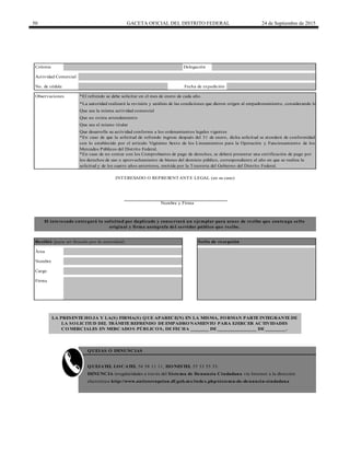 50 GACETA OFICIAL DEL DISTRITO FEDERAL 24 de Septiembre de 2015
DENUNCIA irregularidades a través del Sistema de Denuncia Ciudadana vía Internet a la dirección
electrónica http://www.anticorrupcion.df.gob.mx/index.php/sistema-de-denuncia-ciudadana
*En caso de no contar con los Comprobantes de pago de derechos, se deberá presentar una certificación de pago por
los derechos de uso o aprovechamiento de bienes del dominio público, correspondiente al año en que se realiza la
solicitud y de los cuatro años anteriores, emitida por la Tesorería del Gobierno del Distrito Federal.
*La autoridad realizará la revisión y análisis de las condiciones que dieron origen al empadronamiento, considerando lo siguiente:
Que sea la misma actividad comercial
Que sea el mismo titular
Que desarrolle su actividad conforme a los ordenamientos legales vigentes
Que no exista arrendamiento
QUEJAS O DENUNCIAS
LA PRESENTE HOJA Y LA(S) FIRMA(S) QUE APARECE(N) EN LA MISMA, FORMAN PARTE INTEGRANTE DE
LA SOLICITUD DEL TRÁMITE REFRENDO DE EMPADRONAMIENTO PARA EJERCER ACTIVIDADES
COMERCIALES EN MERCADOS PÚBLICOS, DE FECHA _______ DE _______________ DE ________.
No. de cédula Fecha de expedición
INTERESADO O REPRESENTANTE LEGAL (en su caso)
Nombre y Firma
El interesado entregará la solicitud por duplicado y conservará un ejemplar para acuse de recibo que contenga sello
original y firma autógrafa del servidor público que recibe.
Recibió (para ser llenado por la autoridad) Sello de recepción
Área
Nombre
Cargo
Observaciones
*En caso de que la solicitud de refrendo ingrese después del 31 de enero, dicha solicitud se atenderá de conformidad
con lo establecido por el artículo Vigésimo Sexto de los Lineamientos para la Operación y Funcionamiento de los
Mercados Públicos del Distrito Federal.
QUEJATEL LOCATEL 56 58 11 11, HONESTEL 55 33 55 33.
*El refrendo se debe solicitar en el mes de enero de cada año.
Firma
Colonia Delegación
Actividad Comercial
 