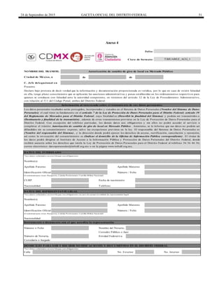 24 de Septiembre de 2015 GACETA OFICIAL DEL DISTRITO FEDERAL 51
Anexo 4
de de
C. Jefe delegacional en
Calle
Nombre(s)
Teléfono
Apellido Paterno
NO MBRE DEL TRÁMITE: Autorización de cambio de giro de local en Mercado Público
Ciudad de México, a
DATO S DEL REPRESENTANTE LEGAL
* Lo s d ato s so licitad o s en este b lo q ue so n o b lig ato rio s en caso d e actuar en calid ad d e rep resentante leg al.
Folio:
Clave de formato:
Número / FolioIdentificación Oficial
CURP Fecha de nacimiento
DATO S DEL INTERESADO
Los datos personales recabados serán protegidos, incorporados y tratados en el Sistema de Datos Personales (Nombre del Sistema de Datos
Personales) el cual tiene su fundamento en el artículo 7 de la Ley de Protección de Datos Personales para el Distrito Federal; artículo 39
del Reglamento de Mercados para el Distrito Federal , cuya finalidad es (Describir la finalidad del Sistema) y podrán ser transmitidos a
(Destinatario y finalidad de la transmisión) , además de otras transmisiones previstas en la Ley de Protección de Datos Personales para el
Distrito Federal. Con excepción del teléfono particular, los demás datos son obligatorios y sin ellos no podrá acceder al servicio o
completar el trámite Autorización de cambio de giro de local en Mercado Público . Asimismo, se le informa que sus datos no podrán ser
difundidos sin su consentimiento expreso, salvo las excepciones previstas en la ley. El responsable del Sistema de Datos Personales es
(Nombre del responsable del Sistema) , y la dirección donde podrá ejercer los derechos de acceso, rectificación, cancelación y oposición,
así como la revocación del consentimiento es (Indicar el domicilio de la Oficina de Información Pública correspondiente) . El titular de
los datos podrá dirigirse al Instituto de Acceso a la Información Pública y Protección de Datos Personales del Distrito Federal, donde
recibirá asesoría sobre los derechos que tutela la Ley de Protección de Datos Personales para el Distrito Federal al teléfono 56 36 46 36;
correo electrónico: datospersonales@infodf.org.mx o en la página www.infodf.org.mx.
Nombre(s)
Presente
Declaro bajo protesta de decir verdad que la información y documentación proporcionada es verídica, por lo que en caso de existir falsedad
en ella, tengo pleno conocimiento que se aplicarán las sanciones administrativas y penas establecidas en los ordenamientos respectivos para
quienes se conducen con falsedad ante la autoridad competente, en términos del artículo 32 de la Ley de Procedimiento Administrativo,
con relación al 311 del Código Penal, ambos del Distrito Federal.
Información al interesado sobre el tratamiento de sus datos personales
Instrumento o documento con el que acredita la representación
Apellido Paterno Apellido Materno
(Cred encial p ara vo tar, Pasap o rte, Céd ula Pro fesio nal o Cartilla Militar Nacio nal)
Apellido Materno
No. Exterior
Identificación Oficial
(Cred encial p ara vo tar, Pasap o rte, Céd ula Pro fesio nal o Cartilla Militar Nacio nal)
No. Interior
Nombre del Notario,
Número / Folio
Entidad Federativa
Nacionalidad
Nacionalidad
TBJUAREZ_ACG_1
* Lo s d ato s so licitad o s en este b lo q ue so n o b lig ato rio s.
Correduría o Juzgado
DO MICILIO PARA O IR Y RECIBIR NO TIFICACIO NES Y DO CUMENTO S EN EL DISTRITO FEDERAL
* Lo s d ato s so licitad o s en este b lo q ue so n o b lig ato rio s.
Número o Folio
Número de Notaría,
Corredor Público o Juez
DELEGACIÓN
BENITO
JUÁREZ
 
